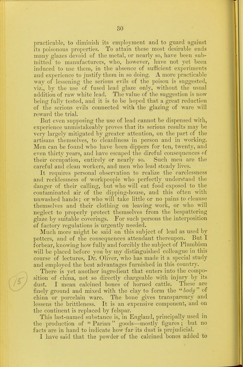 practicable, to diminish its employment and to guard against its poisonous properties. To attain these most desirable ends many glazes devoid of the metal, or nearly so, have been sub- mitted to manufacturers, who, however, have not yet been induced to use them, in the absence of sufficient experiments and experience to justify them in so doing. A more practicable way of lessening the serious evils of the poison is suggested, viz., by the use of fused lead glaze only, without the usual addition of raw white lead. The value of the suggestion is now being fully tested, and it is to be hoped that a great reduction of the serious evils connected with the glazing of ware will reward the trial. But even supposing the use of lead cannot be dispensed with, experience unmistakeably proves that its serious results may be very largely mitigated by greater attention, on the part of the artisans themselves, to cleanliness in person and in working. Men can be found who have been dippers for ten, twenty, and even thirty years, and have escaped the direful consequences of their occupation, entirely or nearly so. Such men are the careful and clean workers, and men who lead steady lives. It requires personal observation to realize the carelessness and recklessness of workpeople who perfectly understand the danger of their calling, but who will eat food exposed to the contaminated air of the dipping-house, and this often with unwashed hands; or who will take little or no pains to cleanse themselves and their clothing on leaving work, or wdio will neglect to properly protect themselves from the bespattering glaze by suitable coverings. For such persons the interposition of factory regulations is urgently needed. Much more might be said on this subject of lead as used by potters, and of the consequences attendant thereupon. But I forbear, knowing how fully and forcibly the subject of Plumbism will be placed before you by my distinguished colleague in this course of lectures, Dr. Oliver, who has made it a special study and employed the best advantages furnished in this country. There is yet another ingredient that enters into the compo- sition of china, not so directly chargeable with injuiy by its dust. I mean calcined bones of horned cattle. These are finely ground and mixed with the clay to form the  body  of china or porcelain ware. The bone gives transparency and lessens the brittleness. It is an expensive component, and on the continent is replaced by felspar. This last-named substance is, in England, principally used in the production of  Parian goods—mostly figures ; but no facts are in hand to indicate how far its dust is prejudicial. I have said that the powder of the calcined bones added to