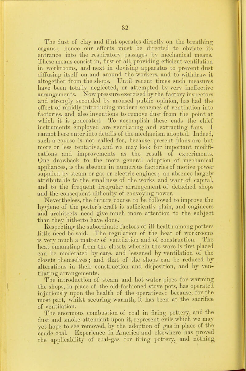 The dust of clay and flint operates directly on the breathing organs; hence our efforts must be directed to obviate its entrance into the respiratory passages by mechanical means. These means consist in, first of all, providing efficient ventilation in workrooms, and next in devising apparatus to prevent dust diffusing itself on and around the workers, and to withdraw it altogether from the shops. Until recent times such measures have been totally neglected, or attempted by very ineffective arrangements. Now pressure exercised by the factory inspectors and strongly seconded by aroused public opinion, has had the effect of rapidly introducing modern schemes of ventilation into factories, and also inventions to remove dust from the point at which it is generated. To accomplish these ends the chief instruments employed are ventilating and extracting fans. I cannot here enter into details of the mechanism adopted. Indeed, such a course is not called for, because present plans are but more or less tentative, and we may look for important modifi- cations and improvements as the result of experiments. One drawback to the more general adoption of mechanical appliances, is the absence in numerous factories of motive power supplied by steam or gas or electric engines ; an absence largely attributable to the smallness of the works and want of capital, and to the frequent irregular arrangement of detached shops and the consequent difficulty of conveying power. Nevertheless, the future course to be followed to improve the hygiene of the potter's craft is sufficiently plain, and engineers and architects need give much more attention to the subject than they hitherto have done. Respecting the subordinate factors of ill-health among potters little need be said. The regulation of the heat of workrooms is very much a matter of ventilation and of construction. The heat emanating from the closets wherein the ware is first placed can be moderated by care, and lessened by ventilation of the closets themselves; and that of the shops can be reduced by alterations in their construction and disposition, and by ven- tilating arrangements. The introduction of steam and hot water pipes for warming the shops, in place of the old-fashioned stove pots, has operated injuriously upon the health of the operatives : because, for the most part, whilst securing warmth, it has been at the sacrifice of ventilation. The enormous combustion of coal in firing pottery, and the dust and smoke attendant upon it, represent evils which we may yet hope to see removed, by the adoption of gas in place of the crude coal. Experience in America and elsewhere has proved the applicability of coal-gas for firing pottery, and nothing