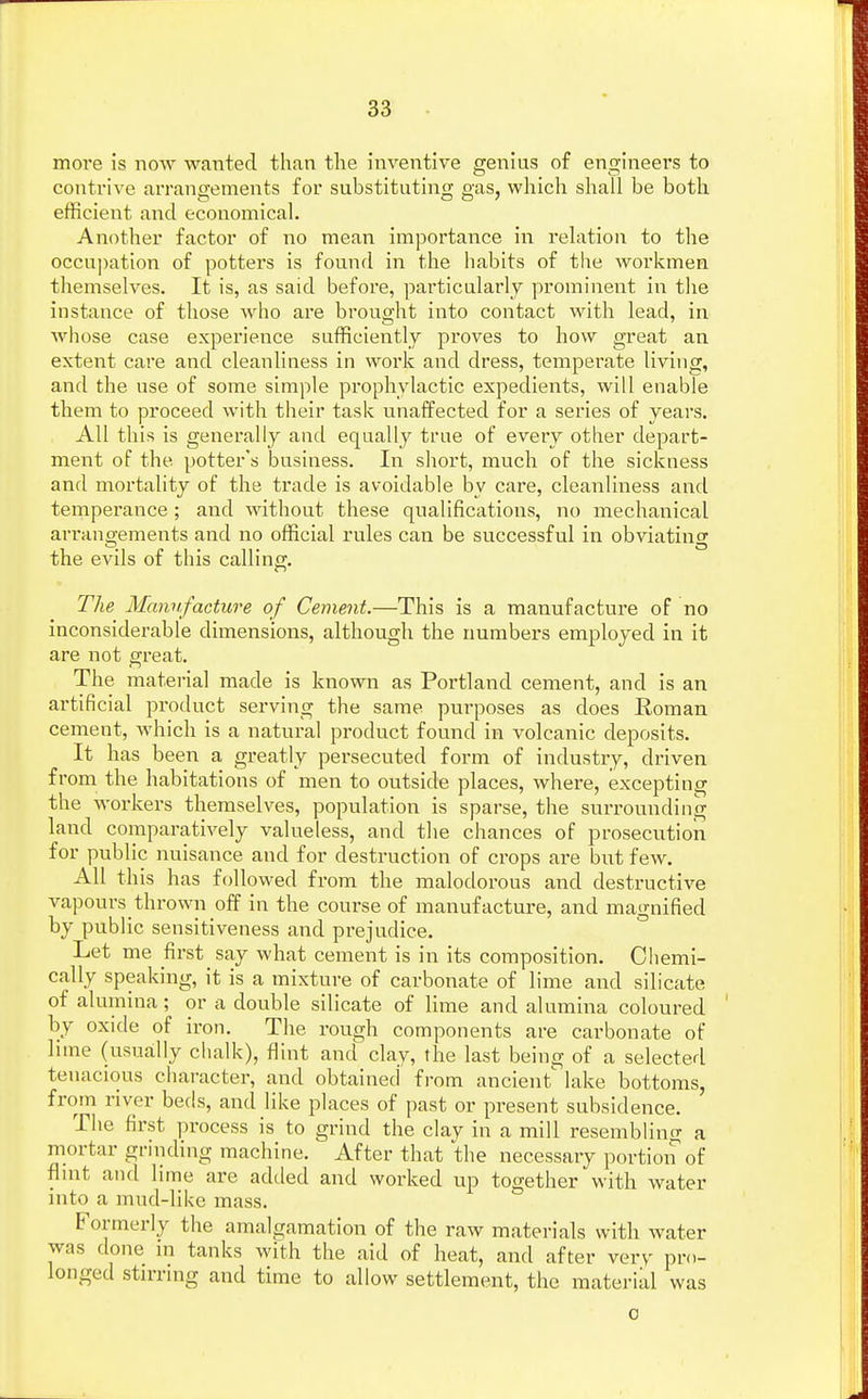 more is now wanted than the inventive genius of engineers to contrive arrangements for substituting gas, which shall be both efficient and economical. Another factor of no mean importance in relation to the occupation of potters is found in the habits of the workmen themselves. It is, as said before, particularly prominent in the instance of those who are brought into contact with lead, in whose case experience sufficiently proves to how great an extent care and cleanliness in work and dress, temperate living, and the use of some simple prophylactic expedients, will enable them to proceed with their task unaffected for a series of years. All this is generally and equally true of every other depart- ment of the. potter's business. In short, much of the sickness and mortality of the trade is avoidable by care, cleanliness and temperance; and without these qualifications, no mechanical arrangements and no official rules can be successful in obviating the evils of this calling. The Manufacture of Cement.—This is a manufacture of no inconsiderable dimensions, although the numbers employed in it are not great. The material made is known as Portland cement, and is an artificial product serving the same purposes as does Roman cement, which is a natural product found in volcanic deposits. It has been a greatly persecuted form of industry, driven from the habitations of men to outside places, where, excepting the workers themselves, population is sparse, the surrounding land comparatively valueless, and the chances of prosecution for public nuisance and for destruction of crops are but few. All this has followed from the malodorous and destructive vapours thrown off in the course of manufacture, and magnified by public sensitiveness and prejudice. Let me first say what cement is in its composition. Chemi- cally speaking, it is a mixture of carbonate of lime and silicate of alumina; or a double silicate of lime and alumina coloured by oxide of iron. The rough components are carbonate of lime (usually chalk), flint and clay, the last being of a selected tenacious character, and obtained from ancient lake bottoms, from river beds, and like places of past or present subsidence. The first process is to grind the clay in a mill resembling a mortal- grinding machine. After that the necessary portion of flint and lime are added and worked up together with water into a mud-like mass. Formerly the amalgamation of the raw materials with water was done in tanks with the aid of heat, and after very pro- longed stirring and time to allow settlement, the material was o