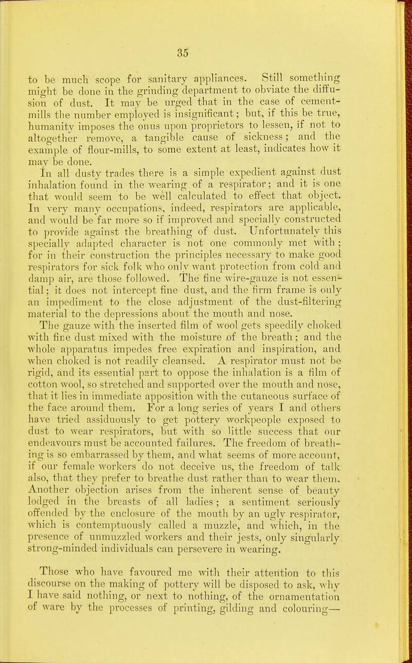 to be much scope for sanitary appliances. Still something might be done in the grinding department to obviate the diffu- sion of dust. It may be urged that in the case of cement- mills the number employed is insignificant; but, if this be true, humanity imposes the onus upon proprietors to lessen, if not to altogether remove, a tangible cause of sickness; and the example of flour-mills, to some extent at least, indicates how it may be done. in all dusty trades there is a simple expedient against dust inhalation found in the wearing of a respirator; and it is one that would seem to be well calculated to effect that object. In very many occupations, indeed, respirators are applicable, and would be far more so if improved and specially constructed to provide against the breathing of dust. Unfortunately this specially adapted character is not one commonly met with ; for in their construction the principles necessary to make good respirators for sick folk who only want protection from cold and damp air, are those followed. The fine wire-gauze is not essen- tial ; it does not intercept fine dust, and the firm frame is only an impediment to the close adjustment of the dust-filtering material to the depressions about the mouth and nose. The gauze with the inserted film of wool gets speedily choked with fine dust mixed with the moistm'e of the breath; and the whole apparatus impedes free expiration and inspiration, and when choked is not readily cleansed. A respirator must not be rigid, and its essential part to oppose the inhalation is a film of cotton wool, so stretched and supported over the mouth and nose, that it lies in immediate apposition with the cutaneous surface of the face around them. For a long series of years I and others have tried assiduously to get pottery workpeople exposed to dust to wear respirators, but with so little success that our endeavours must be accounted failures. The freedom of breath- ing is so embarrassed by them, and what seems of more account, if our female workers do not deceive us, the freedom of talk also, that they prefer to breathe dust rather than to wear them. Another objection arises from the inherent sense of beauty lodged in the breasts of all ladies; a sentiment seriously offended by the enclosure of the mouth by an ugly respirator, which is contemptuously called a muzzle, and which, in the presence of unmuzzled workers and their jests, only singularly strong-minded individuals can persevere in wearing. Those who have favoured me with their attention to this discourse on the making of pottery will be disposed to ask, why I have said nothing, or next to nothing, of the ornamentation of ware by the processes of printing, gilding and colouring—