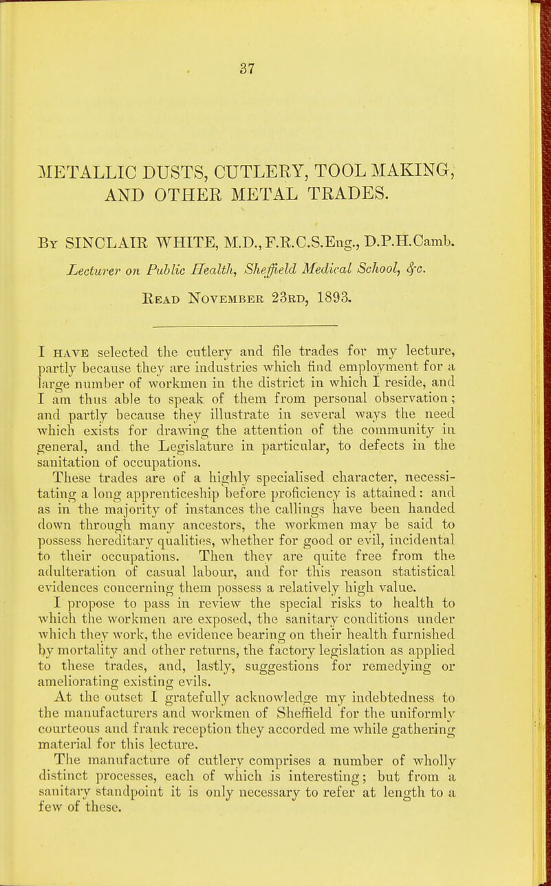 METALLIC DUSTS, CUTLERY, TOOL MAKING, AND OTHER METAL TRADES. By SINCLAIR WHITE, M.D.,F.R.C.S.Eng., D.P.H.Camb. Lecturer on Public Health, Sheffield Medical School, fyc. Read November 23rd, 1893. I have selected the cutlery and file trades for my lecture, partly because they are industries which find employment for a large number of workmen in the district in which I reside, and I am thus able to speak of them from personal observation; and partly because they illustrate in several ways the need which exists for drawing the attention of the community in general, and the Legislature in particular, to defects in the sanitation of occupations. These trades are of a highly specialised character, necessi- tating a long apprenticeship before proficiency is attained: and as in the majority of instances the callings have been handed down through many ancestors, the workmen may be said to possess hereditary qualities, whether for good or evil, incidental to their occupations. Then they are quite free from the adulteration of casual labour, and for this reason statistical evidences concerning them possess a relatively high value. I propose to pass in review the special risks to health to which the workmen are exposed, the sanitary conditions under which they work, the evidence bearing on their health furnished by mortality and other returns, the factory legislation as applied to these trades, and, lastly, suggestions for remedying or ameliorating existing evils. At the outset I gratefully acknowledge my indebtedness to the manufacturers and workmen of Sheffield for the uniformly courteous and frank reception they accorded me while gathering material for this lecture. The manufacture of cutlery comprises a number of wholly distinct processes, each of which is interesting; but from a sanitary standpoint it is only necessary to refer at length to a few of these.