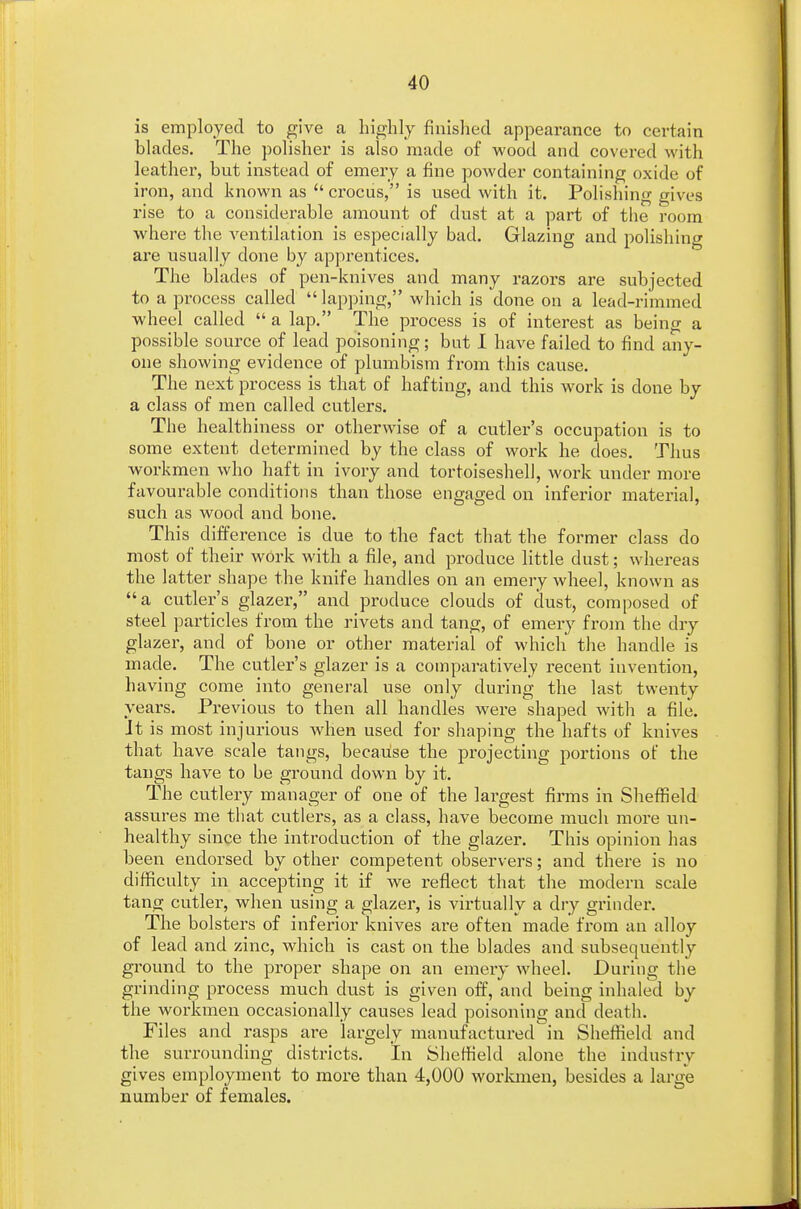 is employed to give a highly finished appearance to certain blades. The polisher is also made of wood and covered with leather, but instead of emery a fine powder containing oxide of iron, and known as  crocus, is used with it. Polishing gives rise to a considerable amount of dust at a part of the room where the ventilation is especially bad. Glazing and polishing are usually done by apprentices. The blades of pen-knives and many razors are subjected to a process called  lapping, which is done on a lead-rimmed wheel called  a lap. The process is of interest as being a possible source of lead poisoning; but I have failed to find any- one showing evidence of plumbism from this cause. The next process is that of hafting, and this work is done by a class of men called cutlers. The healthiness or otherwise of a cutler's occupation is to some extent determined by the class of work he does. Thus workmen who haft in ivory and tortoiseshell, work under more favourable conditions than those engaged on inferior material, such as wood and bone. This difference is due to the fact that the former class do most of their work with a file, and produce little dust; whereas the latter shape the knife handles on an emery wheel, known as a cutler's glazer, and produce clouds of dust, composed of steel particles from the rivets and tang, of emery from the dry glazer, and of bone or other material of which the handle is made. The cutler's glazer is a comparatively recent invention, having come into general use only during the last twenty years. Previous to then all handles were shaped with a file. It is most injurious when used for shaping the hafts of knives that have scale tangs, because the projecting portions of the tangs have to be ground down by it. The cutlery manager of one of the largest firms in Sheffield assures me that cutlers, as a class, have become much more un- healthy since the introduction of the glazer. This opinion has been endorsed by other competent observers; and there is no difficulty in accepting it if we reflect that the modern scale tang cutler, when using a glazer, is virtually a dry grinder. The bolsters of inferior knives are often made from an alloy of lead and zinc, which is cast on the blades and subsequently ground to the proper shape on an emery wheel. During the grinding process much dust is given off, and being inhaled by the workmen occasionally causes lead poisoning and death. Files and rasps are largely manufactured in Sheffield and the surrounding districts. In Sheffield alone the industry gives employment to more than 4,000 workmen, besides a large number of females.