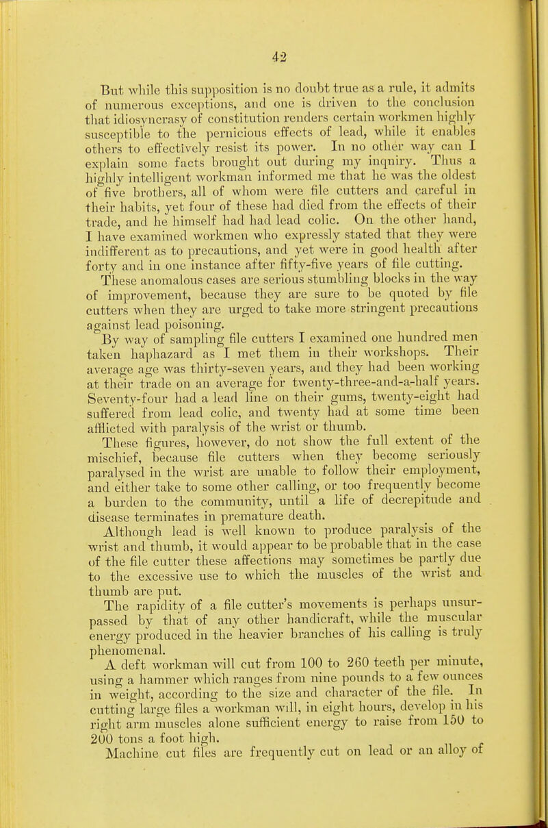 But while this supposition is no doubt true as a rule, it admits of numerous exceptions, and one is driven to the conclusion that idiosyncrasy of constitution renders certain workmen highly susceptible to the pernicious effects of lead, while it enables others to effectively resist its power. In no other way can I explain some facts brought out during my inquiry. Thus a highly intelligent workman informed me that he was the oldest of five brothers, all of whom were file cutters and careful in their habits, yet four of these had died from the effects of their trade, and he himself had had lead colic. On the other hand, I have examined workmen who expressly stated that they were indifferent as to precautions, and yet were in good health after forty and in one instance after fifty-five years of file cutting. These anomalous cases are serious stumbling blocks in the way of improvement, because they are sure to be quoted by file cutters when they are urged to take more stringent precautions against lead poisoning. By way of sampling file cutters I examined one hundred men taken haphazard as I met them in their workshops. Their average age was thirty-seven years, and they had been working at their trade on an average for twenty-three-and-a-half years. Seventy-four had a lead line on their gums, twenty-eight had suffered from lead colic, and twenty had at some time been afflicted with paralysis of the wrist or thumb. These figures, however, do not show the full extent of the mischief, because file cutters when they become seriously paralysed in the wrist are unable to follow their employment, and either take to some other calling, or too frequently become a burden to the community, until a life of decrepitude and disease terminates in premature death. Although lead is well known to produce paralysis of the wrist and thumb, it would appear to be probable that in the case of the file cutter these affections may sometimes be partly due to the excessive use to which the muscles of the wrist and thumb are put. The rapidity of a file cutter's movements is perhaps unsur- passed by that of any other handicraft, while the muscular energy produced in the heavier branches of his calling is truly phenomenal. A deft workman will cut from 100 to 260 teeth per minute, using a hammer which ranges from nine pounds to a few ounces in weight, according to the size and character of the file. In cutting large files a workman will, in eight hours, develop in his right arm muscles alone sufficient energy to raise from 150 to 200 tons a foot high. Machine cut files are frequently cut on lead or an alloy of