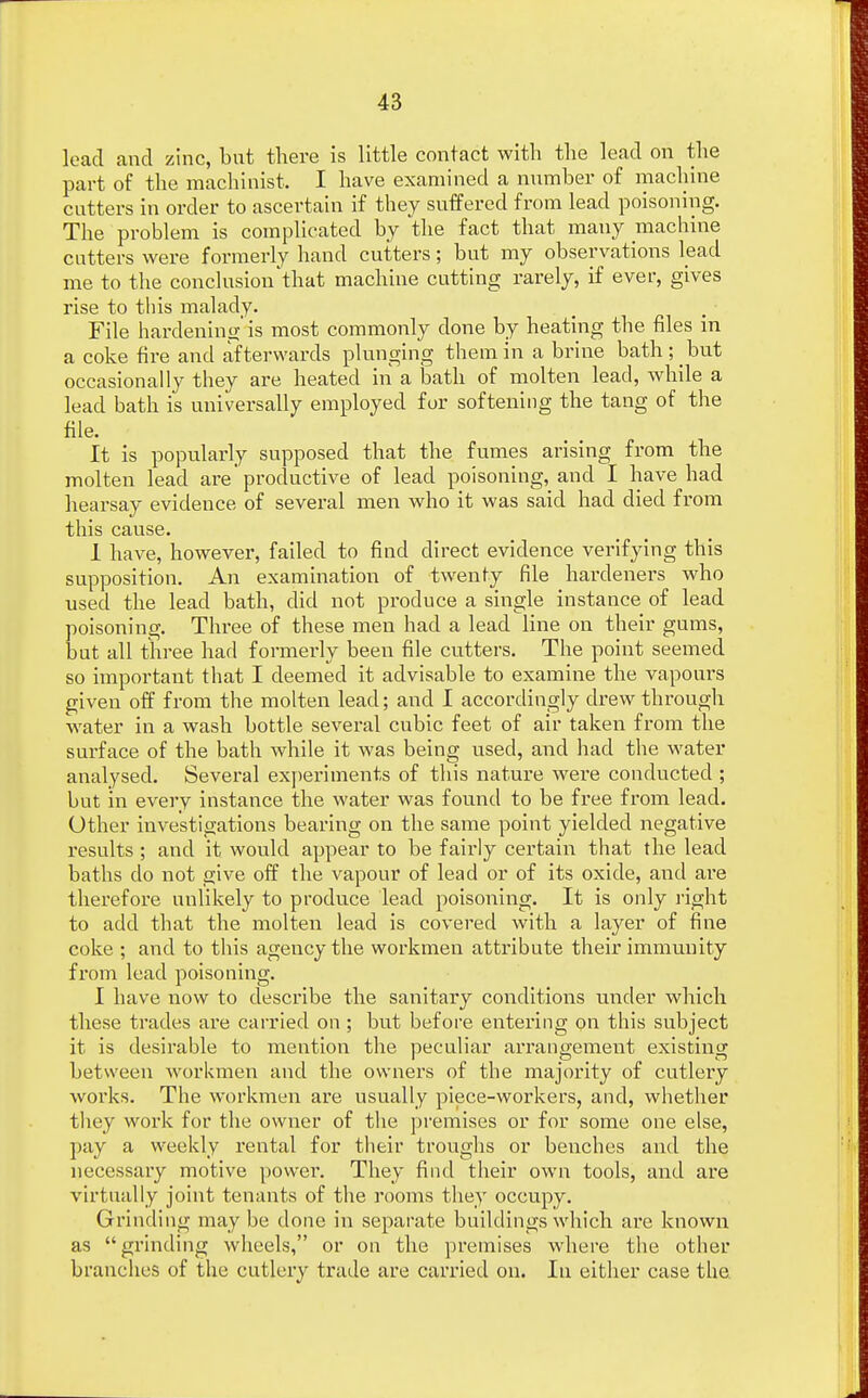 load and zinc, but there is little contact with the lead on the part of the machinist. I have examined a number of machine cutters in order to ascertain if they suffered from lead poisoning. The problem is complicated by the fact that many machine cutters were formerly hand cutters; but my observations lead me to the conclusion'that machine cutting rarely, if ever, gives rise to this malady. File hardening' is most commonly done by heating the files in a coke fire and afterwards plunging them in a brine bath; but occasionally they are heated in a bath of molten lead, while a lead bath is universally employed for softening the tang of the file. It is popularly supposed that the fumes arising from the molten lead are'productive of lead poisoning, and I have had hearsay evidence of several men who it was said had died from this cause. 1 have, however, failed to find direct evidence verifying this supposition. An examination of twenty file hardeners who used the lead bath, did not produce a single instance of lead poisoning. Three of these men had a lead line on their gums, but all three had formerly been file cutters. The point seemed so important that I deemed it advisable to examine the vapours given off from the molten lead; and I accordingly drew through water in a wash bottle several cubic feet of air taken from the surface of the bath while it was being used, and had the water analysed. Several experiments of this nature were conducted ; but in every instance the water was found to be free from lead. Other investigations bearing on the same point yielded negative results ; and it would appear to be fairly certain that the lead baths do not give off the vapour of lead or of its oxide, and are therefore unlikely to produce lead poisoning. It is only right to add that the molten lead is covered with a layer of fine coke ; and to this agency the workmen attribute their immunity from lead poisoning. I have now to describe the sanitary conditions under which these trades are carried on ; but before entering on this subject it is desirable to mention the peculiar arrangement existing between workmen and the owners of the majority of cutlery works. The workmen are usually piece-workers, and, whether they work for the owner of the premises or for some one else, pay a weekly rental for their troughs or benches and the necessary motive power. They find their own tools, and are virtually joint tenants of the rooms they occupy. Grinding may be done in separate buildings which are known as grinding wheels, or on the premises where the other branches of the cutlery trade are cax'ried on. In either case the