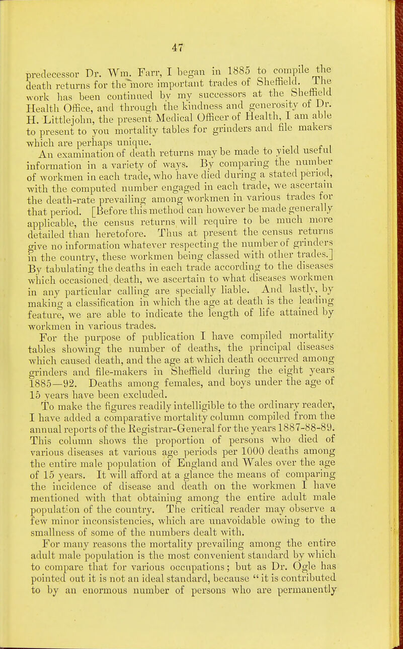 predecessor Dr. Wm. Farr, I began in 1885 to compile the death returns for themore important trades of Sheffield. 1 he work lias been continued bv my successors at the bhemeld Health Office, and through the kindness and generosity of Dr. H. Littlejohn, the present Medical Officer of Health, I am able to present to you mortality tables for grinders and file makers which are perhaps unique. An examination of death returns maybe made to yield usetul information in a variety of ways. By comparing the number of workmen in each trade, who have died during a stated period, with the computed number engaged in each trade, we ascertain the death-rate prevailing among workmen in various trades for that period. [Before tins method can however be made generally applicable, the census returns will require to be much more detailed than heretofore. Thus at present the census returns give no information whatever respecting the number of grinders in the country, these workmen being classed with other trades.] By tabulating the deaths in each trade according to the diseases which occasioned death, we ascertain to what diseases workmen in any particular calling are specially liable. And lastly, by making a classification in which the age at death is the leading feature, we are able to indicate the length of life attained by workmen in various trades. For the purpose of publication I have compiled mortality tables showing the number of deaths, the principal diseases which caused death, and the age at which death occurred among grinders and file-makers in Sheffield during the eight years 1885—92. Deaths among females, and boys under the age of 15 years have been excluded. To make the figures readily intelligible to the ordinary reader, I have added a comparative mortality column compiled from the annual reports of the Registrar-General for the years 1887-88-89. This column shows the proportion of persons who died of various diseases at various age periods per 1000 deaths among the entire male population of England and Wales over the age of 15 years. It will afford at a glance the means of comparing the incidence of disease and death on the workmen I have mentioned with that obtaining among the entire adult male no population of the country. The critical reader may observe a few minor inconsistencies, which are unavoidable owing to the smallness of some of the numbers dealt with. For many reasons the mortality prevailing among the entire adult male population is the most convenient standard by which to compare that for various occupations; but as Dr. Ogle has pointed out it is not an ideal standard, because  it is contributed to by an enormous number of persons who are permanently