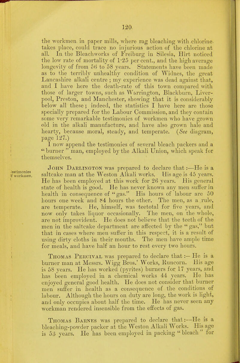 the workmen in paper mills, where rag bleaching with chlorine takes place, could trace no injurious action of the chlorine at all. In the Bleachvvorks of Freiburg in Silesia, Hirt noticed the low rate of mortality of 1*25 percent, and the high average longevity of from 5(5 to 58 years. Statements have been made as to the terribly unhealthy condition of Widnes, the great Lancashire alkali centre ; my experience was dead against that, and I have here the death-rate of this town compared with those of larger towns, such as Warrington, Blackburn, Liver- pool, Preston, and Manchester, showing that it is considerably below all these; indeed, the statistics I have here are those specially prepared for the Labour Commission, and they contain some very remarkable testimonies of workmen who have grown old in the alkali manufacture, and have also grown hale and hearty, because moral, steady, and temperate. (See diagram, page 127.) I now append the testimonies of several bleach packers and a burner  man, employed by the Alkali Union, which speak for themselves. John Darlington was prepared to declare that:—He is a if workmen. saltcake man at the Weston Alkali works. His age is 45 years. He has been employed at this work for 26 years. His general state of health is good. He has never known any men suffer in health in consequence of  gas. His hours of labour are 50 hours one week and 84 hours the other. The men, as a rule, are temperate. He, himself, was teetotal for five years, and now only takes liquor occasionally. The men, on the whole, are not improvident. He does not believe that the teeth of the men in the saltcake department are affected by the  gas, but that in cases where men suffer in this respect, it is a result of using dirty cloths in their mouths. The men have ample time for meals, and have half an hour to rest every two hours. Thomas Peroival was prepared to declare that:— He is a burner man at Messrs. Wigg Bros.' Works, Runcorn. His age is 58 years. He has worked (pyrites) burners for 17 years, and has been employed in a chemical works 44 years. He has enjoyed general good health. He does not consider that burner men suffer in health as a consequence of the conditions of labour. Although the hours on duty are long, the work is light, and only occupies about half the time. He has never seen any workman rendered insensible from the effects of gas. Thomas Barnes was prepared to declare that:—He is a bleaching-powder packer at the Weston Alkali Works. His age is 53 years. He has been employed in packing  bleach  for