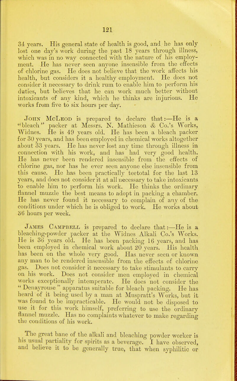 34 years. His general state of health is good, and he has only lost one day's work during the past 18 years through illness, which was in no way connected with the nature of his employ- ment. He has never seen anyone insensible from the effects of chlorine gas. He does not believe that the work affects his health, but considers it a healthy employment. He does not consider it necessary to drink rum to enable him to perform his duties, but believes that he can work much better without intoxicants of any kind, which he thinks are injurious. He works from five to six hours per day. John McLeod is prepared to declare that:—He is a bleach packer at Messrs. N. Mathieson & Co.'s Works, Widnes. He is 49 years old. He has been a bleach packer for 30 years, and has been employed in chemical works altogether about 33 years. He has never lost any time through illness in connection with his work, and has had very good health. He has never been rendered insensible from the effects of chlorine gas, nor has he ever seen anyone else insensible from this cause. Pie has been practically teetotal for the last 13 years, and does not consider it at all necessary to take intoxicants to enable him to perform his work. He thinks the ordinary flannel muzzle the best means to adopt in packing a chamber. He has never found it necessary to complain of any of the conditions under which he is obliged to work. He works about 36 hours per week. James Campbell is prepared to declare that:—He is a bleaching-powder packer at the Widnes Alkali Co.'s Works. He is 3b' years old. He has been packing 16 years, and has been employed in chemical work about 20 years. His health has been on the whole very good. Has never seen or known any man to be rendered insensible from the effects of chlorine gas. Does not consider it necessary to take stimulants to carry on his work. Does not consider men employed in chemical works exceptionally intemperate. He does not consider the  Denayrouse  apparatus suitable for bleach packing. He has heard of it being used by a man at Muspratt's Works, but it was found to be impracticable. He would not be disposed to use it for this work himself, preferring to use the ordinary flannel muzzle. Has no complaints whatever to make regarding the conditions of his work. The great bane of the alkali and bleaching powder worker is his usual partiality for spirits as a beverage/ I have observed, and believe it to be generally true, that when syphilitic or