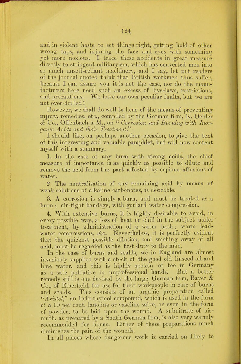 and in violent haste to set things right, getting hold of other wrong taps, and injuring the face and eyes with something yet more noxious. I trace these accidents in great measure directly to stringent militaryism, which has converted men into so much unself-reliant machinery, and I say, let not readers of the journal quoted think that British workmen thus suffer, because I can assure you it is not the case, nor do the manu- facturers here need such an excess of bye-laws, restrictions, and precautions. We have our own peculiar faults, but we are not over-drilled! However, we shall do well to hear of the means of preventing injury, remedies, etc., compiled by the German firm, K. Oehler & Co., Offenbach-a-M., on  Corrosion and Burning with Inor- ganic Acids and their Treatment. I should like, on perhaps another occasion, to give the text of this interesting and valuable pamphlet, but will now content myself with a summary. 1. In the case of any burn with strong acids, the chief measure of importance is as quickly as possible to dilute and remove the acid from the part affected by copious affusions of water. 2. The neutralisation of any remaining acid by means of weak solutions of alkaline carbonates, is desirable. 3. A corrosion is simply a burn, and must be treated as a burn : air-tight bandage, with goulard water compression. 4. With extensive burns, it is highly desirable to avoid, in every possible way, a loss of heat or chill in the subject under treatment, by administration of a warm bath; warm lead- water compressions, &c. Nevertheless, it is perfectly evident that the quickest possible dilution, and washing away of all acid, must be regarded as the first duty to the man. In the case of burns and scalds, we in England are almost invariably supplied with a stock of the good old linseed oil and lime water, and this is highly spoken of too in Germany as a safe palliative in unprofessional hands. But a better remedy still is one devised by the large German firm, Bayer & Co., of Elberfield, for use for their workpeople in case of burns and scalds. This consists of an organic preparation called Aristol an Iodo-thymol compound, which is used in the form of a 10 per cent, lanoline or vaseline salve, or even in the form of powder, to be laid upon the wound. A subnitrate of bis- muth, as prepared by a South German firm, is also very warmly recommended for burns. Either of these preparations much diminishes the pain of the wounds. In all places where dangerous work is carried on likely to