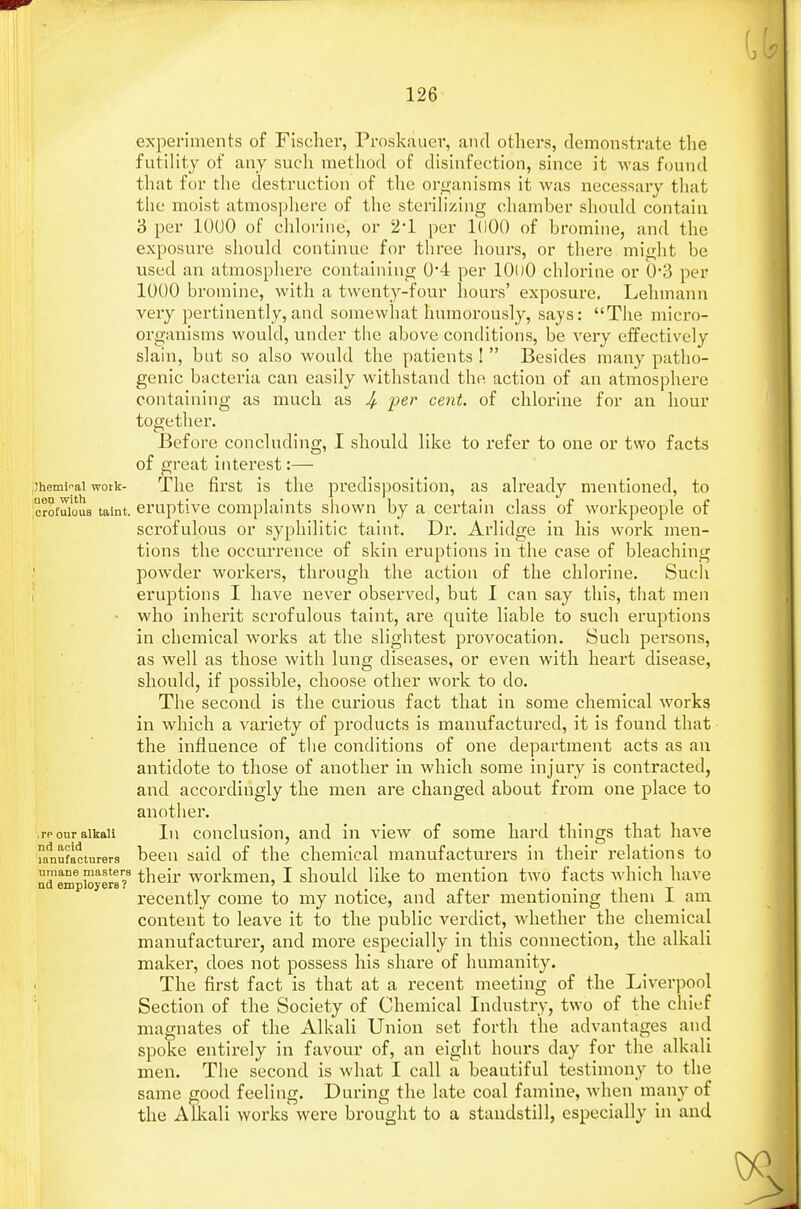 experiments of Fischer, Proskauer, and others, demonstrate the futility of any such method of disinfection, since it was found that for the destruction of the organisms it was necessary that the moist atmosphere of the sterilizing chamber should contain 3 per 1000 of chlorine, or 21 per 1000 of bromine, and the exposure should continue for three hours, or there might be used an atmosphere containing 0*4 per 10()0 chlorine or 0-3 per 1000 bromine, with a twenty-four hours' exposure. Lehmann very pertinently, and somewhat humorously, sa_ys: The micro- organisms would, under the above conditions, be very effectively slain, but so also would the patients !  Besides many patho- genic bacteria can easily withstand the action of an atmosphere containing as much as 4- P^r vent- of chlorine for an hour together. Before concluding, I should like to refer to one or two facts of great interest:— ,3heminai work- The first is the predisposition, as already mentioned, to ;crofu?ou8 taint, eruptive complaints shown by a certain class of workpeople of scrofulous or syphilitic taint. Dr. Arlidge in his work men- tions the occurrence of skin eruptions in the case of bleaching powder workers, through the action of the chlorine. Such eruptions I have never observed, but 1 can say this, that men • who inherit scrofulous taint, are quite liable to such eruptions in chemical works at the slightest provocation. Such persons, as well as those with lung diseases, or even with heart disease, should, if possible, choose other work to do. The second is the curious fact that in some chemical works in which a variety of products is manufactured, it is found that the influence of the conditions of one department acts as an antidote to those of another in which some injury is contracted, and accordingly the men are changed about from one place to another. ,rp our alkali In conclusion, and in view of some hard things that have anSfacturerg been said of the chemical manufacturers in their relations to their workmen, I should like to mention two facts which have recently come to my notice, and after mentioning them I am content to leave it to the public verdict, whether the chemical manufacturer, and more especially in this connection, the alkali maker, does not possess his share of humanity. The first fact is that at a recent meeting of the Liverpool Section of the Society of Chemical Industry, two of the chief magnates of the Alkali Union set forth the advantages and spoke entirely in favour of, an eight hours day for the alkali men. The second is what I call a beautiful testimony to the same good feeling. During the late coal famine, when many of the Alkali works were brought to a standstill, especially in and nd employers ?