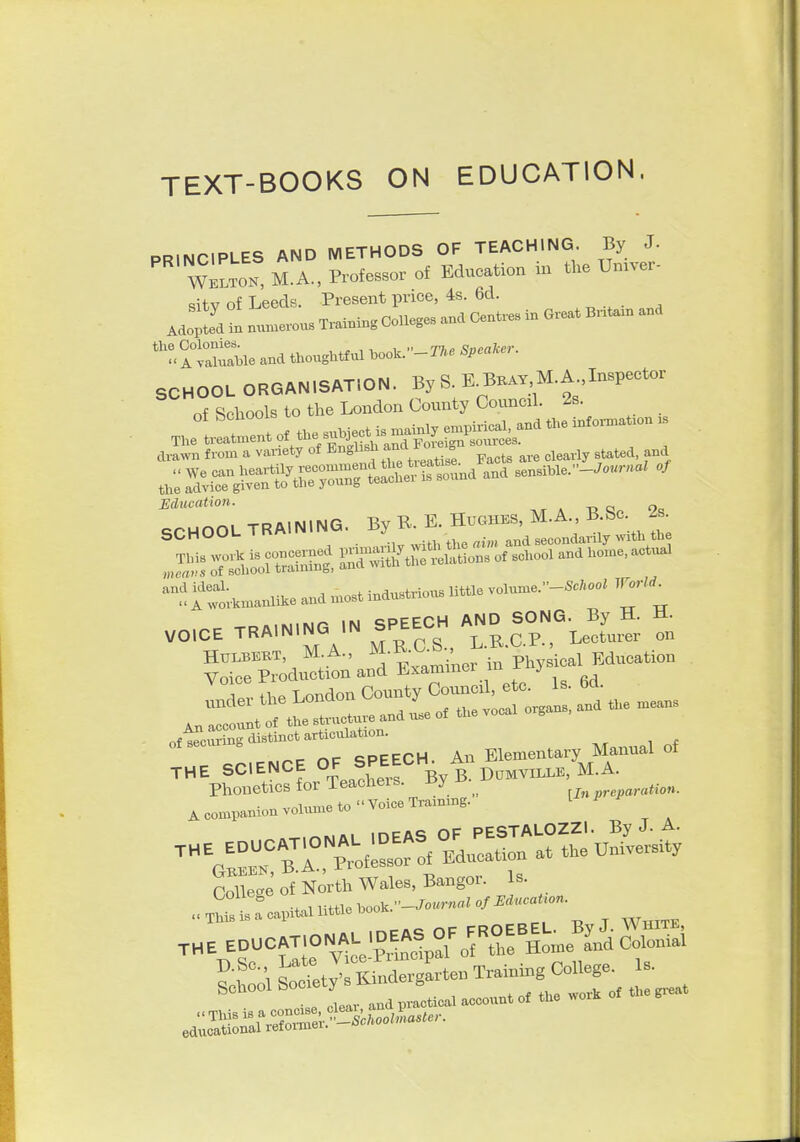 TEXT-BOOKS ON EDUCATION. PRINCIPLES AND METHODS OF TEACHING By J- Wklton, M.A., Professor of Education in the Um^er- dtv of Leeds. Present price, 4s. 6d. j;!fa t n— « Coneges ..a CenU-e. in O.eat B.ta. a„a ''r< AtaJ^Mc and thoughtful hoolc.-n. SCHOOL ORGANISATION. By S. E.Bkay M.A Inspector of Schools to the London County Councal. 2s. jl^entofthe.J^.^M^ tora torn a .met, ot ''S™ Ret, „, cWy .Utea. .»a Education. » -d o Qa SCHOOL TRAINING. By K E. Hughes, M.A., B Sc. 2 . ^ .... cDPPPH AND SONG. By H. i±- VOICE TRAINING >N SPEECH AND ^ ^J^^^^^ HULBERT, M.A., ^^•e;-';-? in Physical Education ofteeu.n...inota_ THE SCIENCE ^^J^^^^f % B D^^^^^^^ Phonetics for Teacheis. J>y r/„ „r«i>ar««io«. • ^^l„nie to  Voice Training. L A companion volume to CoUe™ North Wales, Bangor. Is. ''■f ^Itv'sS^^l Training College- 1-