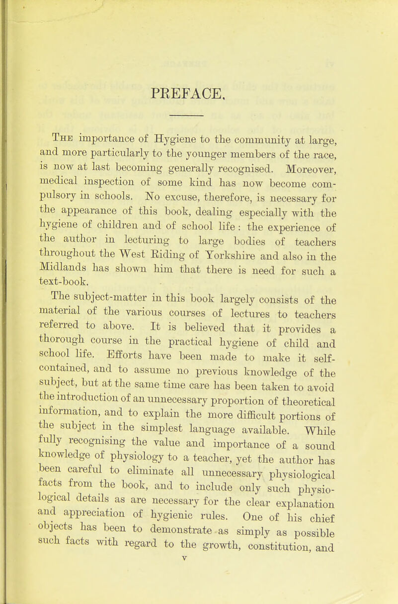 PEEFACE. The importance of Hygiene to the community at large, and more particularly to the younger members of the race, is now at last becoming generally recognised. Moreover, medical inspection of some kind has now become com- pulsory in schools. No excuse, therefore, is necessary for the appearance of this book, dealing especially with the hygiene of children and of school life : the experience of the author in lecturing to large bodies of teachers throughout the West Eiding of Yorkshire and also in the Midlands has shown him that there is need for such a text-book. The subject-matter in this book largely consists of the material of the various courses of lectures to teachers referred to above. It is believed that it provides a thorough course in the practical hygiene of child and school life. Efforts have been made to make it self- contained, and to assume no previous knowledge of the subject, but at the same time care has been taken to avoid the mtroduction of an unnecessary proportion of theoretical mformation, and to explain the more difficult portions of the subject in the simplest language available. While fully recognising the value and importance of a sound knowledge of physiology to a teacher, yet the author has been careful to eliminate all unnecessary phvsiological facts from the book, and to include only such physio- logical details as are necessary for the clear explanation and appreciation of hygienic rules. One of his chief objects has been to demonstrate • as simply as possible such facts with regard to the growth, constitution, aaid