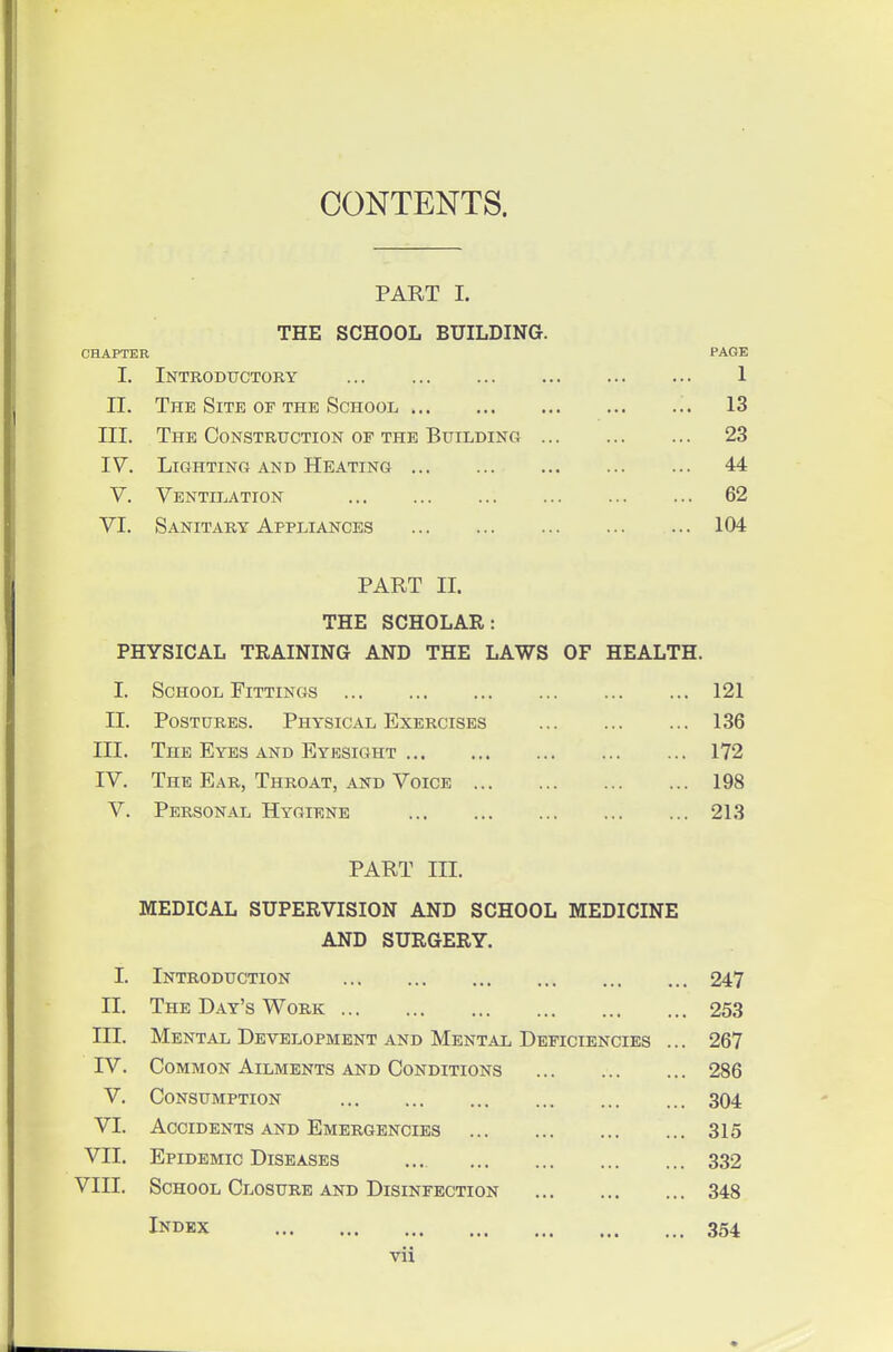 CONTENTS. PART I. THE SCHOOL BUILDING. CHAPTER PAGE 1. Introductory 1 II. The Site of the School '., 13 III. The Constrttction of the BuiLDiisra 23 IV. Lighting and Heating 44 V. Ventilation 62 VI. Sanitary Appliances ... 104 PART II. THE SCHOLAR: PHYSICAL TRAINING AND THE LAWS OF HEALTH. I. School Fittings 121 II. Postures. Physical Exercises 136 III. The Eyes and Eyesight 172 IV. The Ear, Throat, and Voice 198 V. Personal Hygiene 213 PART III. MEDICAL SUPERVISION AND SCHOOL MEDICINE AND SURGERY. I. Introduction 247 II. The Day's Work 253 III. Mental Development and Mental Deficiencies ... 267 IV. Common Ailments and Conditions 286 V. Consumption 304 VI. Accidents and Emergencies 315 VII. Epidemic Diseases ... 332 VIII. School Closure and Disinfection 348 Index 354