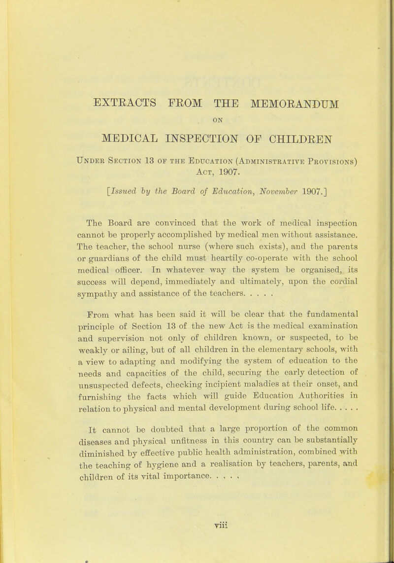 EXTEACTS FEOM THE MEMOEANDUM ON MEDICAL INSPECTION OF CHILDEEN Under Section 13 of the Education (Administrative Provisions) Act, 1907. [Issued by the Board of Education, November 1907.] The Board are convinced that the work of medical inspection cannot be properly accomplished by medical men without assistance. The teacher, the school nurse (where such exists), and the parents or guardians of the child mnst heartily co-operate with the school medical officer. In whatever way the system be organised, its success will depend, immediately and ultimately, upon the cordial sympatliy and assistance of the teachers From what has been said it will be clear that the fundamental principle of Section 13 of the new Act is the medical examination and supervision not only of children known, or suspected, to be weakly or ailing, bnt of all childi-en in the elementary schools, with a view to adapting and modifying the system of education to the needs and capacities of the child, secm-ing the early detection of unsuspected defects, checking incipient maladies at their onset, and furnishing the facts which will guide Education Authorities in relation to physical and mental development during school life It cannot be doubted that a large proportion of the common diseases and physical unfitness in this country can be substantially diminished by effective public health administration, combined with the teaching of hygiene and a realisation by teachers, parents, and children of its vital importance