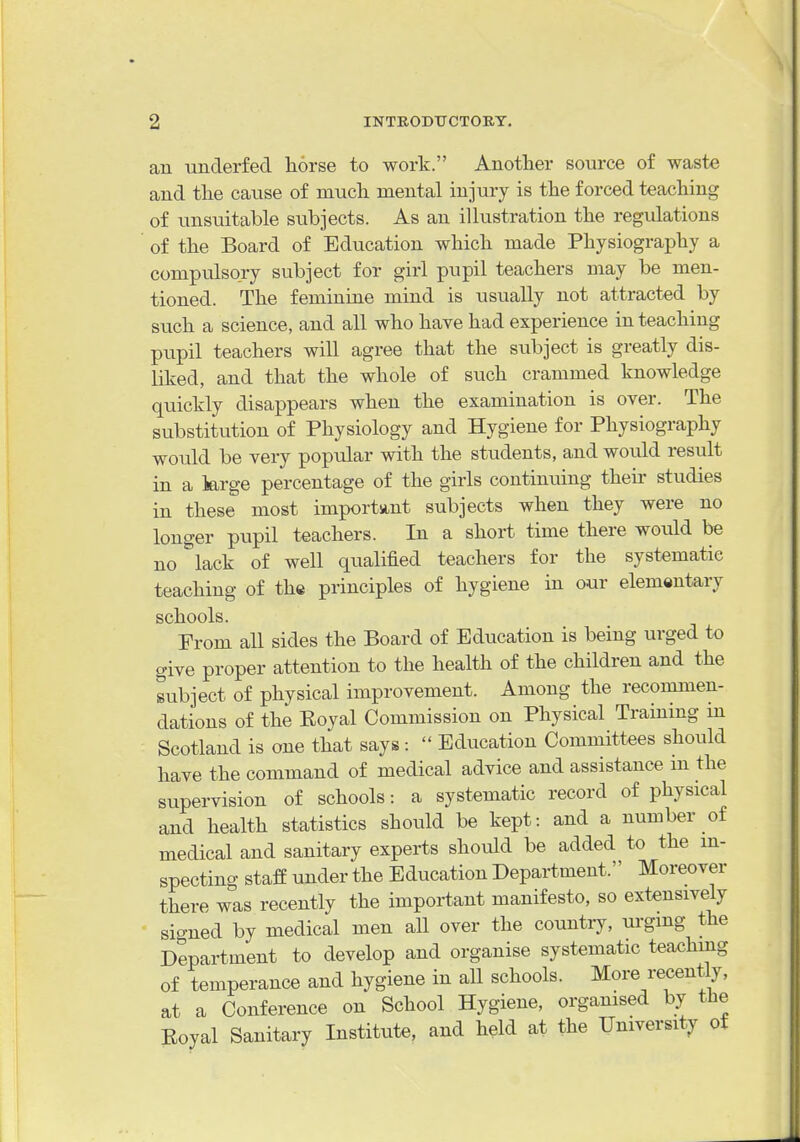 an underfed liorse to work. Another source of waste and the caiise of much mental injury is the forced teaching of unsuitable subjects. As an illustration the regulations of the Board of Education which made Physiography a compulsory subject for girl pupil teachers may be men- tioned. The feminine mind is usually not attracted by svich a science, and all who have had experience in teaching pupil teachers will agree that the subject is greatly dis- liked, and that the whole of such crammed knowledge quickly disappears when the examination is over. The substitution of Physiology and Hygiene for Physiography would be very popular with the students, and would result in a large percentage of the girls continuing their studies in these most importvint subjects when they were no longer pupil teachers. In a short time there would be no lack of well qualified teachers for the systematic teaching of th« principles of hygiene in our elementary schools. Prom all sides the Board of Education is being urged to give proper attention to the health of the children and the subject of physical improvement. Among the recommen- dations of the Eoyal Commission on Physical Training in Scotland is one that says:  Education Committees should have the command of medical advice and assistance m the supervision of schools: a systematic record of physical and health statistics should be kept: and a number of medical and sanitary experts should be added to the in- specting staff under the Education Department. Moreover there was recently the important manifesto, so extensively signed by medical men all over the country, urging the Department to develop and organise systematic teaching of temperance and hygiene in all schools. More recently, at a Conference on School Hygiene, organised by the Koyal Sanitary Institute, and held at the University of