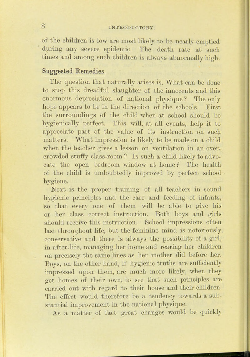 of the children is low are most likely to be nearly emptied during any severe epideinic. The death rate at such times and among such children is always abnormally high. Suggested Remedies. The question that naturally arises is, What can be done to stop this dreadful slaughter of the innocents and this enormous depreciation of national physique ? The only hope appears to be in the direction of the schools. First the surroundings of the child when at school should be hygienically perfect. This will, at all events, help it to appreciate part of the value of its instruction on such matters. What impression is likely to be made on a child when the teacher gives a lesson on ventilation in an over- crowded stuffy class-room ? Is such a child likely to advo- cate the open bedroom window at home? The health of the child is undoubtedly improved by perfect school hygiene. Next is the proper training of all teachers in sound hygienic principles and the care and feeding of infants, so that every one of them will be able to give his or her class correct instruction. Both boys and gu4s should receive this instruction. School impressions often last throughout life, but the feminine mind is notoriously, conservative and there is always the possibility of a girl, in after-life, managing her home and rearing her children on precisely the same lines as her mother did before her. Boys, on the other hand, if hygienic truths are sufficiently impressed upon them, are much more likely, when they get homes of their own, to see that such principles are carried out with i-egard to their house and their children. The effect would therefore be a tendency towards a sub- stantial improvement in the national physique. A-S a matter of fact great changes would be quickly