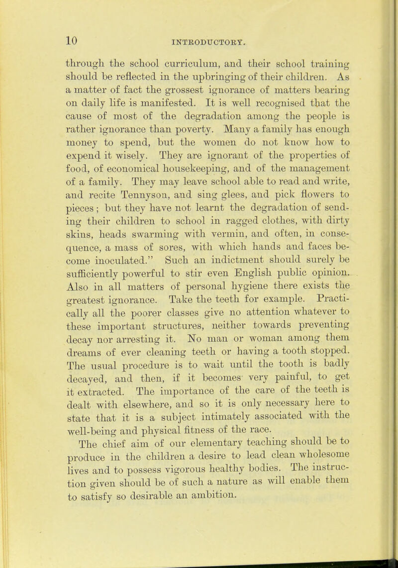 through the school curriculum, and their school training should be reflected in the upbringing of their children. As a matter of fact the grossest ignorance of matters bearing on daily life is manifested. It is well recognised that the cause of most of the degradation among the people is rather ignorance than poverty. Many a family has enough money to spend, but the women do not know how to expend it wisely. They are ignorant of the properties of food, of economical housekeeping, and of the management of a family. They may leave school able to read and write, and recite Tennyson, and sing glees, and pick flowers to pieces ; but they have not learnt the degradation of send- ing their children to school in ragged clothes, with dirty skins, heads swarming with vermin, and often, in conse- quence, a mass of sores, with which hands and faces be- come inoculated. Such an indictment should surely be sufficiently powerful to stir even English public opinion. Also in all matters of personal hygiene there exists the greatest ignorance. Take the teeth for example. Practi- cally all the poorer classes give no attention whatever to these important structures, neither towards preventing decay nor arresting it. No man or woman among them di-eams of ever cleaning teeth or having a tooth stopped. The usual procedure is to wait imtil the tooth is badly decayed, and then, if it becomes very painful, to get it extracted. The importance of the care of the teeth is dealt with elsewhere, and so it is only necessary here to state that it is a subject intimately associated with the well-being and physical fitness of the race. The chief aim of our elementary teaching should be to produce in the children a desire to lead clean wholesome lives and to possess vigorous healthy bodies. The instruc- tion given should be of such a nature as will enable them to satisfy so desirable an ambition.