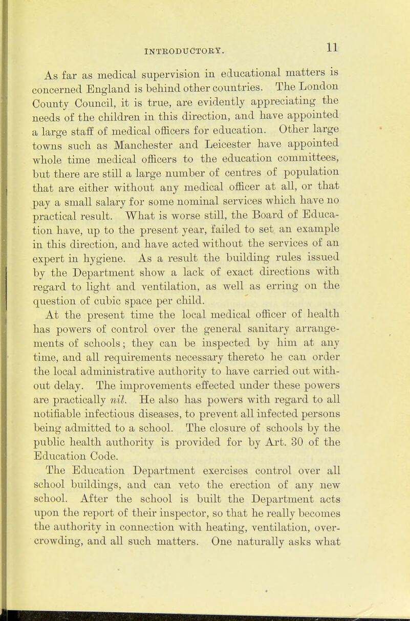 As far as medical supervision in educational matters is concerned England is behind other countries. The London County Council, it is true, are evidently appreciating the needs of the children in this direction, and have appointed a large staff of medical ofl&cers for education. Other large towns such as Manchester and Leicester have appointed whole time medical ofl&cers to the education committees, but there are still a large number of centres of population that are either without any medical ofl&cer at all, or that pay a small salary for some nominal services which have no practical result. What is worse still, the Board of Educa- tion have, up to the present year, failed to set an example in this direction, and have acted without the services of an expert in hygiene. As a result the building rules issued by the Department show a lack of exact directions with regard to light and ventilation, as well as erring on the question of cubic space per child. At the present time the local medical ofl&cer of health has powers of control over the general sanitary arrange- ments of schools; they can be inspected by him at any time, and all requirements necessary thereto he can order the local administrative authority to have carried out with- out delay. The improvements effected imder these powers are practically nil. He also has powers with regard to all notifiable infectious diseases, to prevent all infected persons being admitted to a school. The closure of schools by the public health authority is provided for by Art. 30 of the Education Code. The Education Department exercises control over all school buildings, and can veto the erection of any new school. After the school is built the Department acts upon the report of their inspector, so that he really becomes the authority in connection with heating, ventilation, over- crowding, and all such matters. One naturally asks what