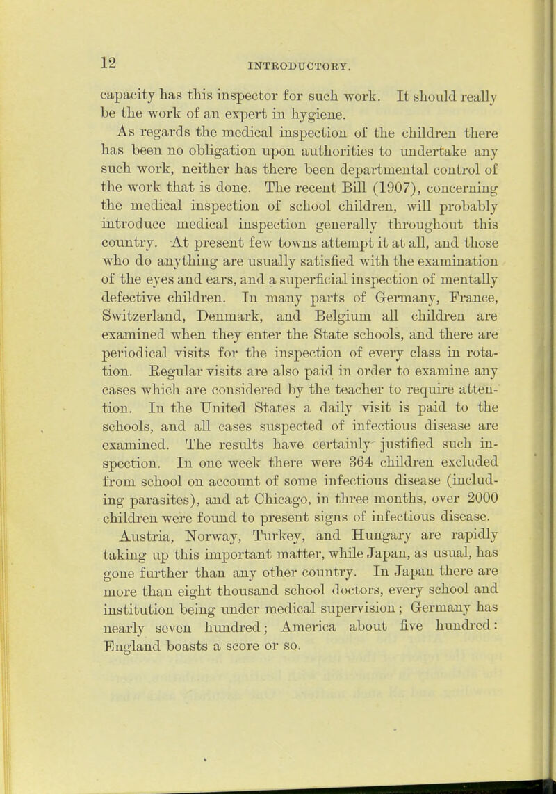 capacity has this inspector for such work. It should really be the work of an expert in hygiene. As regards the medical insj)ection of the children there has been no obligation upon authorities to undertake any such work, neither has there been departmental control of the work that is done. The recent Bill (1907), concerning the medical inspection of school children, will probably introduce medical inspection generally throughout this country. At present few towns attempt it at all, and those who do anything are usually satisfied with the examination of the eyes and ears, and a superficial inspection of mentally defective children. In many parts of Germany, France, Switzerland, Denmark, and Belgium all childi'en are examined when they enter the State schools, and there are periodical visits for the inspection of every class in rota- tion. Regular visits are also paid in order to examine any cases which are considered by the teacher to require atten- tion. In the United States a daily visit is paid to the schools, and all cases suspected of infectious disease are examined. The results have certainly justified such in- spection. In one week there were 364 children excluded from school on account of some infectious disease (includ- ing parasites), and at Chicago, in three months, over 2000 children were found to present signs of infectious disease. Austria, Norway, Tm-key, and Hungary are rapidly taking up this important matter, while Japan, as usual, has gone further than any other country. In Japan there are more than eight thousand school doctors, every school and institution being under medical supervision; Germany has nearly seven hundred; America about five hundred: Enoiand boasts a score or so.