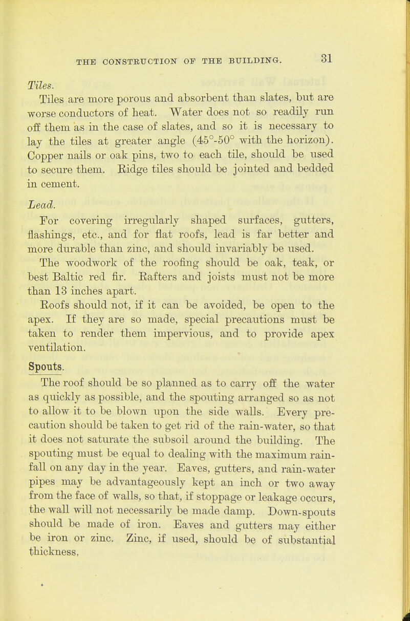 Tiles. Tiles are more porous and absorbent than slates, but are worse conductors of heat. Water does not so readily run off them as in the case of slates, and so it is necessary to lay the tiles at greater angle (45°-50° with the horizon). Copper nails or oak pins, two to each tile, should be used to secure them. Eidge tiles should be jointed and bedded in cement. Lead. For covering irregularly shaped siu-faces, gutters, flashings, etc., and for flat roofs, lead is far better and more durable than zinc, and should invariably be used. The woodwork of the roofing should be oak, teak, or best Baltic red fir. Rafters and joists must not be more than 13 inches apart. Eoofs should not, if it can be avoided, be open to the apex. If they are so made, special precautions must be taken to render them impervious, and to provide apex ventilation. Spouts. The roof should be so planned as to carry off the water as quickly as possible, and the spouting arranged so as not to allow it to be blown upon the side walls. Every pre- caution should be taken to get rid of the rain-water, so that it does not saturate the subsoil around the building. The spouting must be equal to dealing with the maximum rain- fall on any day in the year. Eaves, gutters, and rain-water pipes may be advantageously kept an inch or two away from the face of walls, so that, if stoppage or leakage occurs, the wall will not necessarily be made damp. Down-spouts should be made of iron. Eaves and gutters may either be iron or zinc. Zinc, if used, should be of substantial thickness,
