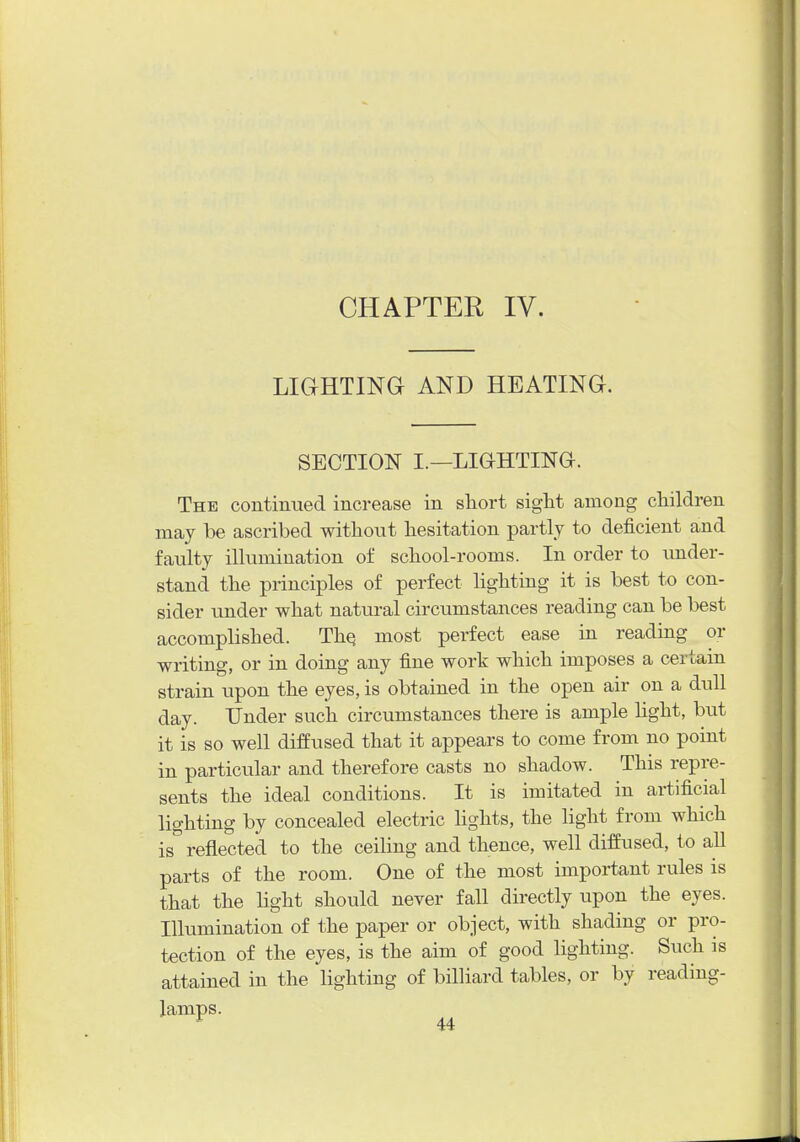 CHAPTER IV. LIGHTING AND HEATING. SECTION I.—LIGHTING. The continued increase in short sigM among children may be ascribed without hesitation partly to deficient and faulty illumination of school-rooms. In order to under- stand the principles of perfect hghting it is best to con- sider under what natural circumstances reading can be best accomplished. Thq most perfect ease in reading or writing, or in doing any fine work which imposes a certain strain upon the eyes, is obtained in the open air on a dull day. Under such circumstances there is ample hght, but it is so well diffused that it appears to come from no point in particular and therefore casts no shadow. This repre- sents the ideal conditions. It is imitated in artificial lighting by concealed electric Hghts, the light from which is''reflected to the ceiHng and thence, well diffused, to all parts of the room. One of the most important rules is that the hght should never fall directly upon the eyes. Illumination of the paper or object, with shading or pro- tection of the eyes, is the aim of good lighting. Such is attained in the lighting of billiard tables, or by reading-