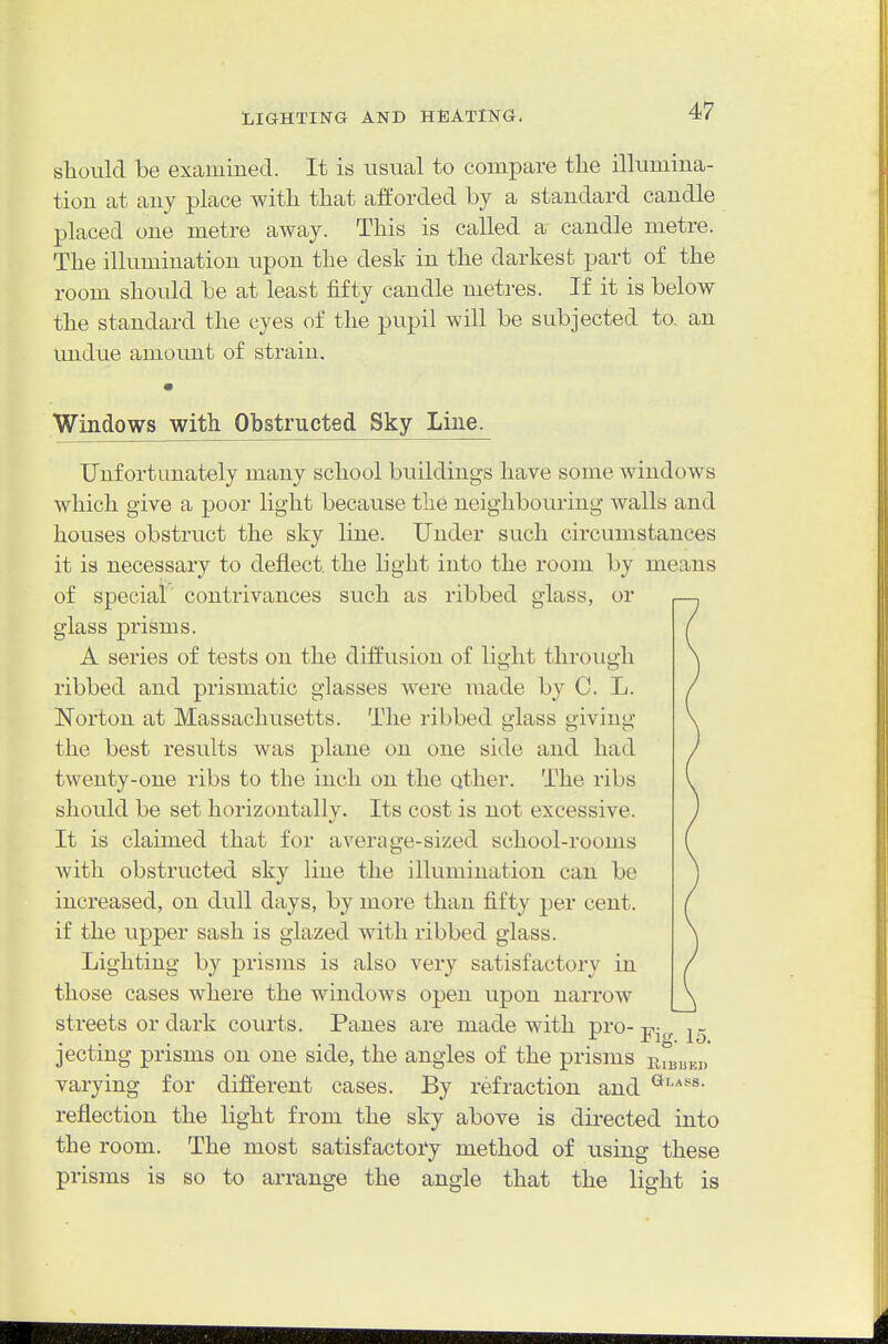 should be examined. It is usual to compare the illumina- tion at any place with that afforded by a standard candle placed one metre away. This is called a candle metre. The illumination upon the desk in the darkest part of the room should be at least fifty candle metres. If it is below the standard the eyes of the pupil will be subjected to, an undue amount of strain. Windows with Obstructed Sky Line. Unfortunately many school buildings have some windows which give a poor light because the neighbouring walls and houses obstruct the sky line. Under such circumstances it ia necessary to deflect the light into the room by means of special contrivances such as ribbed glass, or glass prisms. A series of tests on the diffusion of light through ribbed and prismatic glasses were made by C. L. Norton at Massachusetts. The ribbed glass giving the best results was plane on one side and had twenty-one ribs to the inch on the qther. The ribs should be set horizontally. Its cost is not excessive. It is claimed that for average-sized school-rooms with obstructed sky line the illumination can be increased, on dull days, by more than fifty per cent, if the upper sash is glazed with ribbed glass. Lighting by prisms is also very satisfactory in those cases where the windows open upon narrow streets or dark courts. Panes are made with pro- 15 jecting prisms on one side, the angles of the prisms liujuKD varying for different cases. By refraction and reflection the light from the sky above is directed into the room. The most satisfactory method of using these prisms is so to arrange the angle that the light is