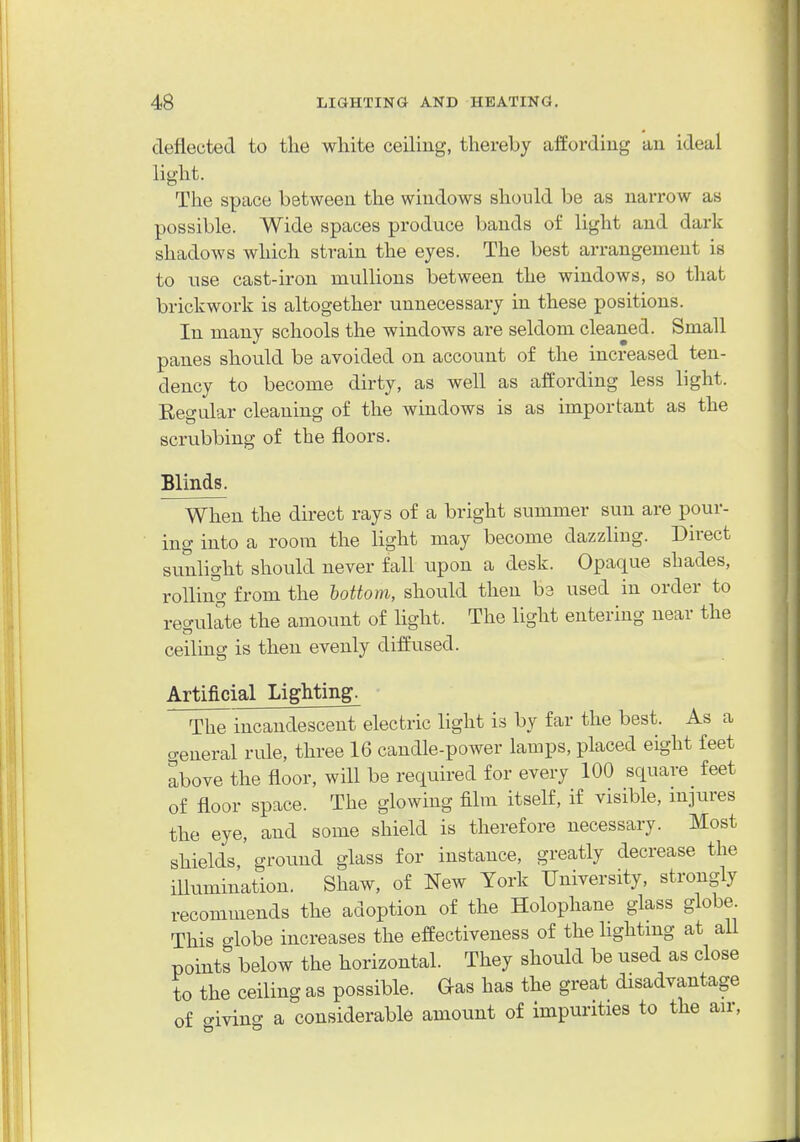 deflected to the white ceiling, thereby afEordiug an ideal light. The space between the windows should be as narrow as possible. Wide spaces produce bands of light and dark shadows which strain the eyes. The best arrangement is to use cast-iron mullions between the windows, so that brickwork is altogether unnecessary in these positions. In many schools the windows are seldom cleaned. Small panes should be avoided on account of the increased ten- dency to become dirty, as well as affording less light. Eeo-ular cleaning of the windows is as important as the scrubbing of the floors. Blinds. When the direct rays of a bright summer sun are pour- ing into a room the light may become dazzling. Direct sunlight should never fall upon a desk. Opaque shades, rolling from the bottom, should then ba used in order to reo-ulate the amount of hght. The light entering near the ceiling is then evenly diffused. Artificial Lighting. The incandescent electric light is by far the best. As a o-eneral rule, three 16 candle-power lamps, placed eight feet above the floor, will be required for every 100 square feet of floor space. The glowing film itself, if visible, mjures the eye, and some shield is therefore necessary. Most shields,' groimd glass for instance, greatly decrease the illumination. Shaw, of New York University, strongly recommends the adoption of the Holophane glass globe This globe increases the effectiveness of the lightmg at all points below the horizontal. They should be used as close to the ceiling as possible. Gas has the great disadvantage of o-iviug a considerable amount of impurities to the air.