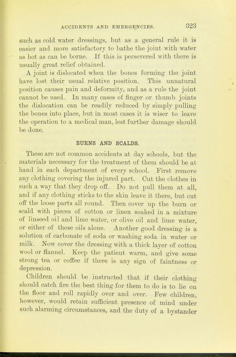 sucli as cold water dressings, but as a general rule it is easier and more satisfactory to batlie the joint with water as hot as can be borne. If this is persevered with there is usually great relief obtained. A joint is dislocated when the bones forming the joint have lost their usual relative position. This unnatural position causes pain and deformity, and as a rule the joint cannot be used. In many cases of finger or thumb joints the dislocation can be readily reduced by simply pulling the bones into place, but in most cases it is wiser to leave the operation to a medical man, lest further damage should be done. BURNS AND SCALDS. These are not common accidents at day schools, but the materials necessary for the treatment of them should be at hand in each department of every school. First remove any clothing covering the injured part. Cut the clothes in such a way that they drop off. Do not pull them at aU, and if any clothing sticks to the skin leave it there, but cut off the loose parts all round. Then cover up the burn or scald with pieces of cotton or linen soaked in a mixture of linseed oil and lime water, or olive oil and lime water, or either of these oils alone. Another good di-essing is a sohition of carbonate of soda or washing soda in water or milk. Now cover the di-essing with a thick layer of cotton wool or flannel. Keep the patient warm, and give some strong tea or coffee if there is any sign of faintness or depression. Children should be instructed that if their clothing should catch fire the best thing for them to do is to lie on the floor and roll rapidly over and over. Few cliildren, however, would retain suflScient presence of mind under such alarming circumstances, and the duty of a bystander