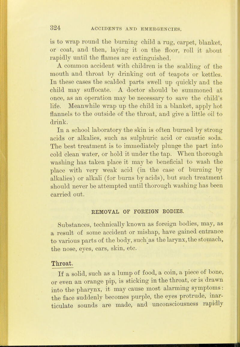is to wrap round the burning child a rug, carpet, blanket, or coat, and then, laying it on the floor, roll it about rapidly until the flames are extinguished. A common accident with children is the scalding of the mouth and throat by drinking out of teapots or kettles. In these cases the scalded parts swell up quickly and the child may suffocate. A doctor should be summoned at once, as an operation may be necessary to save the child's life. Meanwhile wrap up the child in a blanket, apply hot flannels to the outside of the throat, and give a little oil to drink. In a school laboratory the skin is often bui'ned by strong acids or alkalies, such as sulphuric acid or caustic soda. The best treatment is to immediately plunge the part into cold clean water, or hold it under the tap. When thorough washing has taken place it may be beneficial to wash the place with very weak acid (in the case of burning by alkalies) or alkali (for burns by acids), but such treatment should never be attempted tmtil thorough washing has been carried out. REMOVAL OF FOREIGN BODIES. Substances, technically known as foreign bodies, may, as a result of some accident or mishap, have gained entrance to various parts of the body, such^as the larynx, the stomach, the nose, eyes, ears, skin, etc. Throat. If a solid, such as a lump of food, a coin, a piece of bone, or even an orange pip, is sticking in the throat, or is drawn into the pharynx, it may cause most alarming symptoms: the face suddenly becomes purple, the eyes protrude, inar- ticulate sounds are made, and unconsciousness rapidly