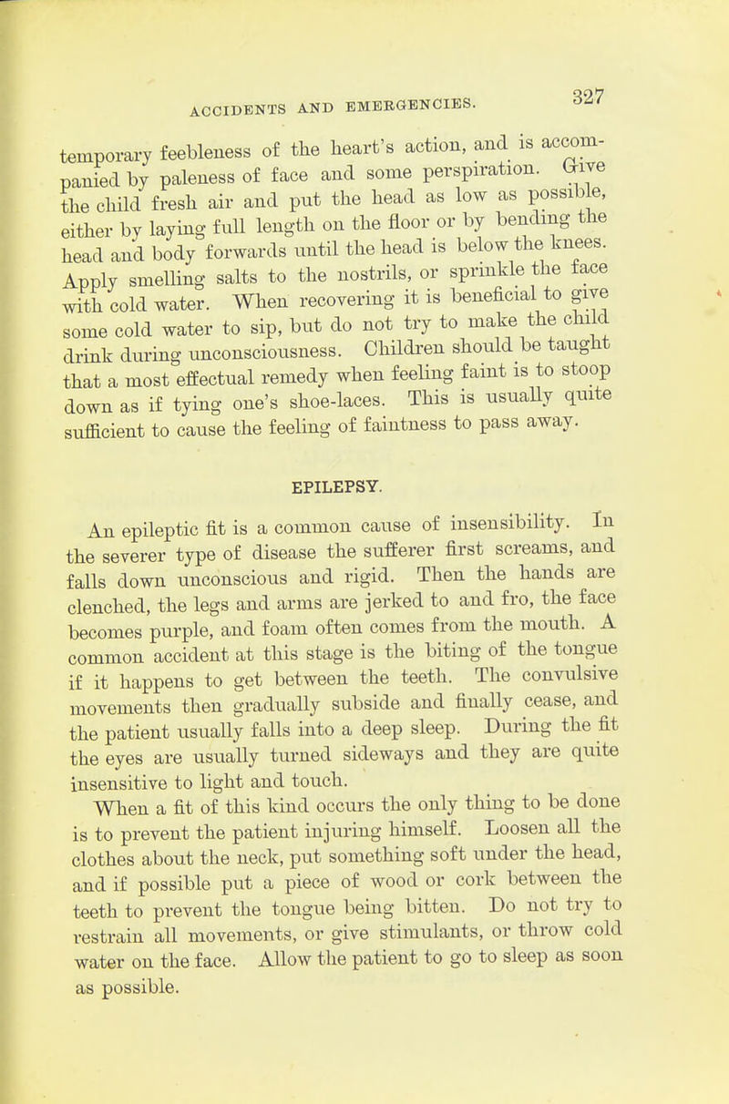 temporary feebleness of the heart's action, and is accom- panied by paleness of face and some perspiration. (^iTe the child fresh air and put the head as low as possib e, either by laymg full length on the floor or by bending the head and body forwards until the head is below the knees. Apply smelHng salts to the nostrils, or sprmkle the face wSh cold water. When recoyering it is beneficial to give some cold water to sip, but do not try to make the child drink during unconsciousness. Children should be taught that a most effectual remedy when feeling faint is to stoop down as if tying one's shoe-laces. This is usuaUy quite sufficient to cause the feeling of faintness to pass away. EPILEPSY. An epileptic fit is a common cause of insensibility. In the severer type of disease the sufferer first screams, and falls down unconscious and rigid. Then the hands are clenched, the legs and arms are jerked to and fro, the face becomes purple, and foam often comes from the mouth. A common accident at this stage is the biting of the tongue if it happens to get between the teeth. The convulsive movements then gradually subside and finally cease, and the patient usually falls into a deep sleep. During the fit the eyes are usually turned sideways and they are quite insensitive to light and touch. When a fit of this kind occurs the only thing to be done is to prevent the patient injuring himself. Loosen all the clothes about the neck, put something soft under the head, and if possible put a piece of wood or cork between the teeth to prevent the tongue being bitten. Do not try to restrain all movements, or give stimulants, or throw cold water on the face. Allow the patient to go to sleep as soon as possible.
