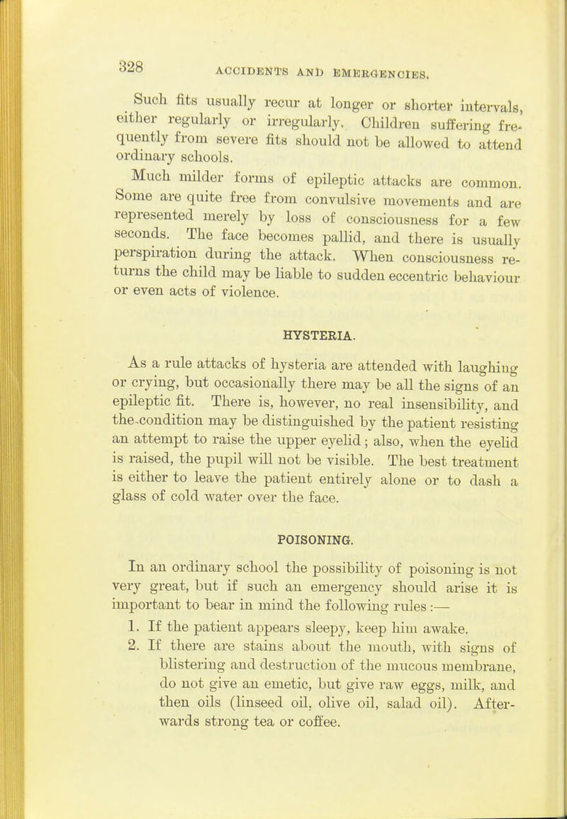 Such fits usually recur at longer or shorter intervals, either regularly or irregularly. Children suffering fre^ quently from severe fits should not be allowed to attend ordinary schools. Much milder forms of epileptic attacks are common. Some are quite free from convulsive movements and are represented merely by loss of consciousness for a few seconds. The face becomes pallid, and there is usually perspiration during the attack. When consciousness re- turns the child may be liable to sudden eccentric behaviour or even acts of violence. HYSTERIA. As a rule attacks of hysteria are attended with laughing or crying, but occasionally there may be all the signs of an epileptic fit. There is, however, no real insensibility, and the ^condition may be distinguished by the patient resisting an attempt to raise the upper eyelid; also, when the eyeUd is raised, the pupil will not be visible. The best treatment is either to leave the patient entirely alone or to dash a glass of cold water over the face. POISONING. In an ordinary school the possibility of poisoning is not very great, but if such an emergency should arise it is important to bear in mind the following rules :— 1. If the patient appears sleepy, keep him awake. 2. If there are stains about the mouth, with signs of blistering and destruction of the mucous membrane, do not give an emetic, but give raw eggs, milk, and then oils (linseed oil. olive oil, salad oil). After- wai'ds strong tea or coffee.