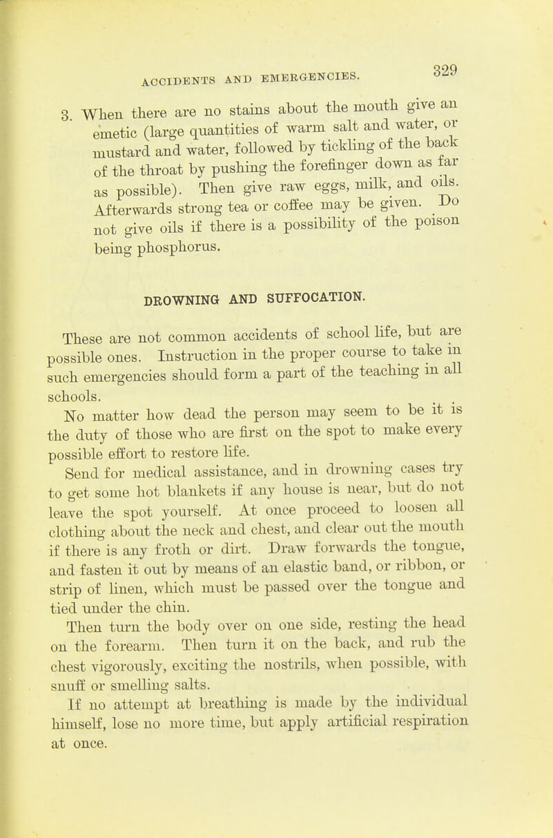 When there are no stains about the moiith give an emetic (large quantities of warm salt and water, or mustard and water, followed by tickling of the back of the throat by pushing the forefinger down as tar as possible). Then give raw eggs, milk, and oils. Afterwards strong tea or cofEee may be given. Vo not give oils if there is a possibility of the poison being phosphorus. DROWNING AND SUFFOCATION. These are not common accidents of school life, but are possible ones. Instruction in the proper course to take m such emergencies should form a part of the teaching m all schools. No matter how dead the person may seem to be it is the duty of those who are first on the spot to make every possible effort to restore life. Send for medical assistance, and in di-owning cases try to get some hot blankets if any house is near, but do not leave the spot yourself. At once proceed to loosen all clothing about the neck and chest, and clear out the mouth if there is any froth or dirt. Draw forwards the tongue, and fasten it out by means of an elastic band, or ribbon, or strip of linen, which must be passed over the tongue and tied under the chin. Then turn the body over on one side, resting the head on the forearm. Then turn it on the back, and rub the chest vigorously, exciting the nostrils, when possible, with snuff or smelling salts. If no attempt at breathing is made by the individual himself, lose no more time, but apply artificial respiration at once.
