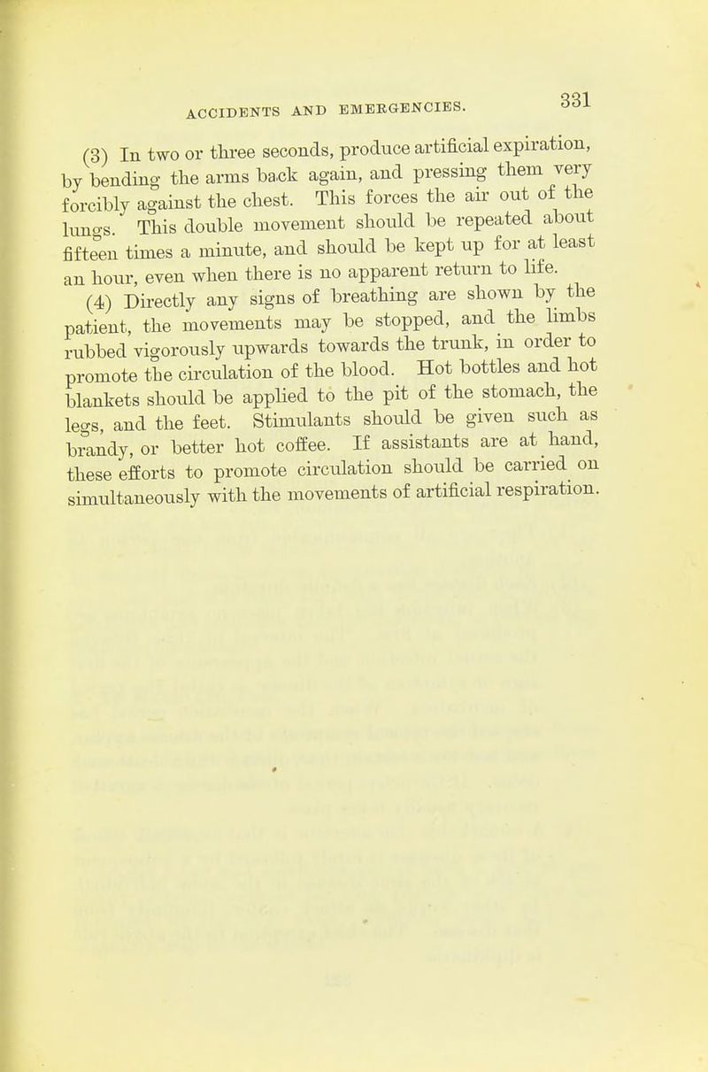 (3) In two or three seconds, produce artificial expiration, by bending the arms ba.ck again, and pressing tliem very forcibly against the chest. This forces the air out of the luno-s This double movement should be repeated about fifteen times a mimite, and should be kept up for at least an hour, even when there is no apparent return to life. (4) Directly any signs of breathing are shown by the patient, the movements may be stopped, and the limbs rubbed vigorously upwards towards the trunk, in order to promote the circulation of the blood. Hot bottles and hot blankets should be apphed to the pit of the stomach, the legs, and the feet. Stimulants should be given such as brandy, or better hot coffee. If assistants are at hand, these efforts to promote circulation should be carried on simultaneously with the movements of artificial respiration.