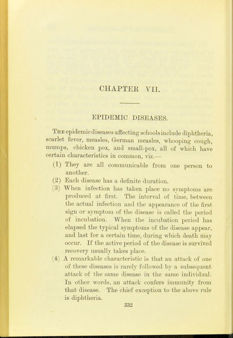 CHAPTER VII. EPIDEMIC DISEASES. The epidemic diseases affecting schools include diphtheria, scarlet fever, measles, German measles, whooping cough, mumps, chicken pox, and small-pox, all of which have certain characteristics in common, viz.— (1) They are all communicable from one person to another. (2) Each disease has a definite duration. (3) When infection has taken place no symptoms are produced at first. The interval of time, between the actual infection and the appearance of the first sign or symptom of the disease is called the period of incubation. When the incubation period has elapsed the typical symptoms of the disease appear, and last for a certain time, dm-ing which death may occur. If the active period of the disease is survived recovery usually takes place. (4) A remarkable characteristic is that an attack of one of these diseases is rarely followed by a subsequent attack of the same disease in the same individual. In other words, an attack confers immunity from that disease. The chief exception to the above rule is diphtheiia.