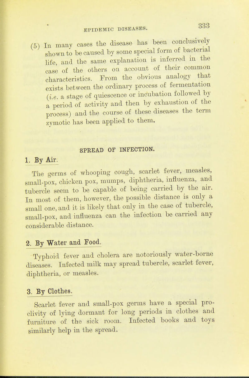 (5) In many cases tlie disease lias been conclusively shown to be caused by some special form of bacterial life and the same explanation is inferred in the case of the others on account of their common characteristics. From the obvious analogy that exists between the ordinary process of fermentation (i.e. a stage of quiescence or incubation followed by a period of activity and then by exhaustion of the process) and the course of these diseases the term zymotic has been applied to them. SPREAD OF INFECTION. 1. By Air. The germs of whooping cough, scarlet fever, measles, small-pox, chicken pox, mumps, diphtheria, influenza, and tubercle seem to be capable of being carried by the air. In most of them, however, the possible distance is only a small one, and it is likely that only in the case of tubercle, small-pox, and influenza can the infection be carried any considerable distance. 2. By Water and Food. Typhoid fever and cholera are notoriously water-borne diseases. Infected milk may spread tubercle, scarlet fever, diphtheria, or measles. 3. By Clothes. Scarlet fever and small-pox germs have a special pro- clivity of lying dormant for long periods in clothes and furniture of the sick room. Infected books and toys similarly help in the spread.