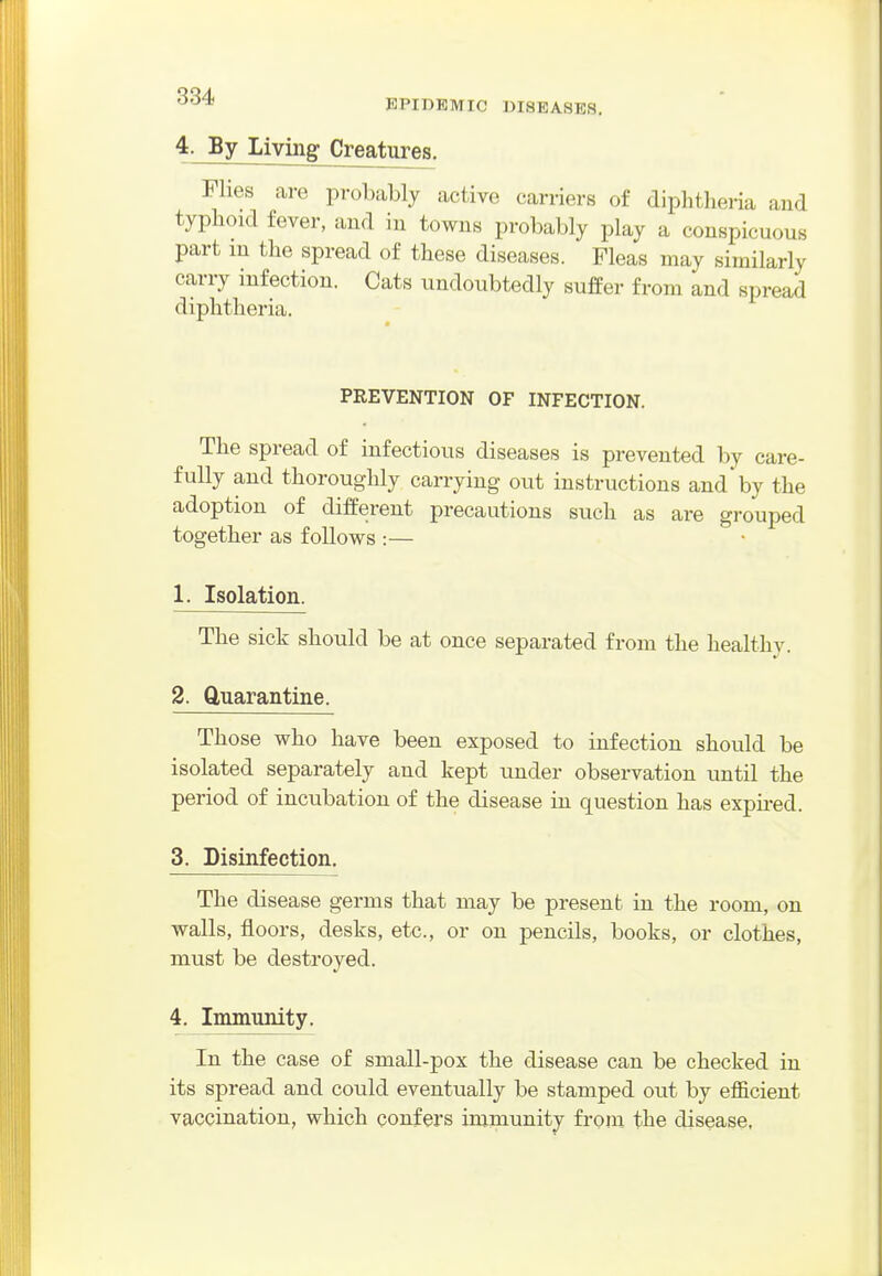 EPIDEMIC DISEASES. 4. By living Creatures. Flies are probably active carriers of diphtheria and typhoid fever, aiid in towns probably play a conspicuous part m the spread of these diseases. Fleas may similarly carry infection. Cats undoubtedly sufeer from and spread diphtheria. PREVENTION OF INFECTION. The spread of infectious diseases is prevented by care- fully and thoroughly carrying out instructions and by the adoption of different precautions such as are grouped together as follows :— 1. Isolation. The sick should be at once separated from the healthy. 2. Quarantine. Those who have been exposed to infection should be isolated separately and kept under observation until the period of incubation of the disease in question has expu-ed. 3. Disinfection. The disease germs that may be present in the room, on walls, floors, desks, etc., or on pencils, books, or clothes, must be destroyed. 4. Immunity. In the case of small-pox the disease can be checked in its spread and could eventually be stamped out by efficient vaccination, which confers inimunity from the disease,