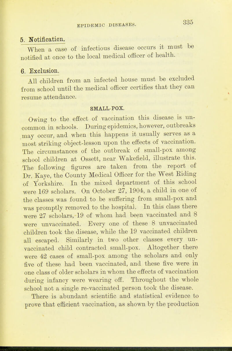 5. Notification. When a case of infectious disease occurs it must be notified at once to the local medical ofiicer of health. 6. Exclusion. All children from an infected house must be excluded from school until the medical ofiicer certifies that they ca,n resume attendance. SMALL-POX. Owing to the effect of vaccination this disease is un- common in schools. During epidemics, however, outbreaks may occur, and when this happens it usually serves as a most striking object-lesson upon the effects of vaccination. The circumstances of the outbreak of small-pox among school children at Ossett, near Wakefield, illustrate this. The following figures are taken from the report of Dr. Kaye, the County Medical Oflacer for the West Riding of Yorkshire. In the mixed department of this school were 169 scholars. On October 27, 1904, a child in one of the classes was found to be suffering from small-pox and was promptly removed to the hospital. In this class there were 27 scholars, 19 of whom had been vaccinated and 8 were unvaccinated. Every one of these 8 unvaccinated children took the disease, while the 19 vaccinated children all escaped. Similarly in two other classes every un- vaccinated child contracted small-pox. Altogether there were 42 cases of smaU-pox among the scholars and only five of these had been vaccinated, and these five were in one class of older scholars in whom the effects of vaccination during infancy were wearing off. Throughout the whole school not a single re-vaccinated person took the disease. There is abundant scientific and statistical evidence to prove that efiicient vaccination, as shown by the production