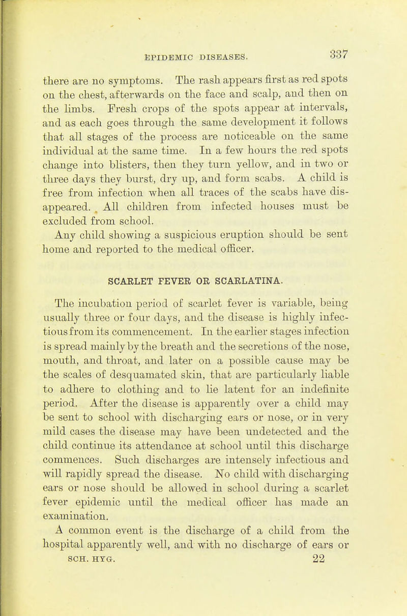there are no symptoms. The rash appears first as red spots ou the chest, afterwards on the face and scalp, and then on the Hmbs. Fresh crops of the spots appear at intervals, and as each goes through the same development it follows that all stages of the process are noticeable on the same individual at the same time. In a few hours the red spots change into blisters, then they turn yellow, and in two or three days they burst, dry up, and form scabs. A child is free from infection when all traces of the scabs have dis- appeared. . All children from infected houses must be excluded from school. Any child showing a suspicious eruption should be sent home and reported to the medical officer. SCARLET FEVER OR SCARLATINA. The incubation period of scarlet fever is variable, being usually three or four days, and the disease is highly infec- tious from its commencement. In the earlier stages infection is spread mainly by the breath and the secretions of the nose, mouth, and throat, and later on a possible cause may be the scales of desquamated skin, that are particularly liable to adhere to clothing and to lie latent for an indefinite period. After the disease is apparently over a child may be sent to school with discharging ears or nose, or in very mild cases the disease may have been undetected and the child continue its attendance at school until this discharge commences. Such discharges are intensely infectious and will rapidly spread the disease. No child with discharging ears or nose should be allowed in school during a scarlet fever epidemic until the medical officer has made an examination. A common event is the discharge of a child from the hospital apparently well, and with no discharge of ears or SCH. HYG. 22