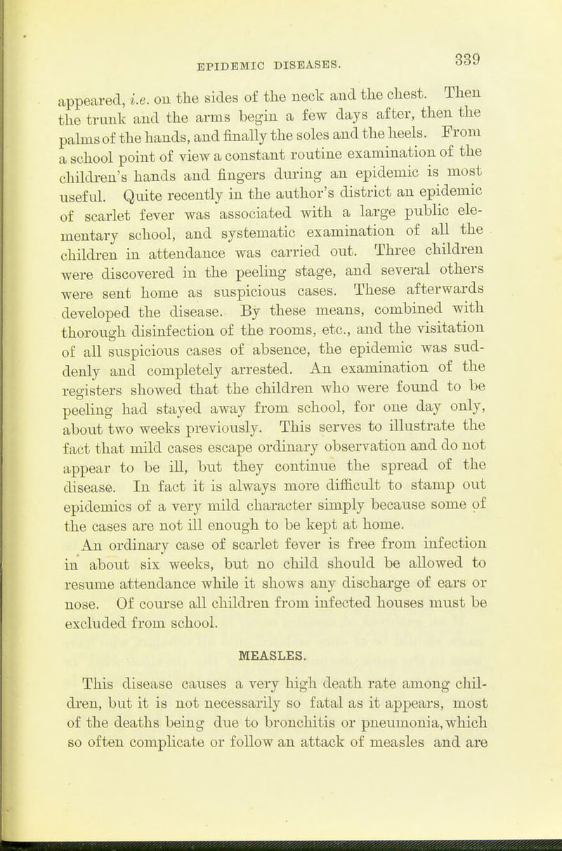 appeared, i.e. oii the sides of the neck and the chest. Then the trunk and the arms begin a few days after, then the palms of the hands, and finally the soles and the heels. From a school point of view a constant routine examination of the children's hands and fingers duiing an epidemic is most useful. Quite recently in the author's district an epidemic of scarlet fever was associated with a large public ele- mentary school, and systematic examination of all the children in attendance was carried out. Three children were discovered in the peeling stage, and several others were sent home as suspicious cases. These afterwards developed the disease. By these means, combined with thorough disinfection of the rooms, etc., and the visitation of all suspicious cases of absence, the epidemic was sud- denly and completely arrested. An examination of the reo-isters showed that the children who were found to be peeling had stayed away from school, for one day only, about two weeks previously. This serves to illustrate the fact that mild cases escape ordinary observation and do not appear to be ill, but they continue the spread of the disease. In fact it is always more difficult to stamp out epidemics of a very mild character simply because some of the cases are not ill enough to be kept at home. An ordinary case of scarlet fever is free from infection in about six weeks, but no child should be allowed to resume attendance while it shows any discharge of ears or nose. Of course all children from infected houses must be excluded from school. MEASLES. This disease causes a very high death rate among chil- dren, but it is not necessarily so fatal as it appears, most of the deaths being due to bronchitis or pneumonia, which so often complicate or follow an attack of measles and are