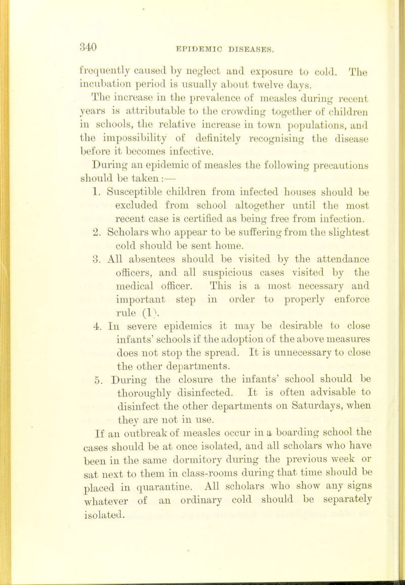 frequently caused by neglect and exposure to cold. The incubation period is usually al)0\it twelve days. The increase in the pi-evalence of measles during recent years is attributable to the crowding together of children in schools, the relative increase in town populations, and the impossibility of definitely recognising the disease before it becomes infective. During an epidemic of measles the following precautions should be taken :— 1. Susceptible children from infected houses should be excluded from school altogether until the most recent case is certified as being free from infection. 2. Scholars who appear to be suffering from the slightest cold should be sent home. 3. All absentees should be visited by the attendance officers, and all suspicious cases visited by the medical officer. This is a most necessary and important step in order to properly enforce rule (1^. 4. In severe epidemics it may be desirable to close infants' schools if the adoption of the above measures does not stop the spread. It is unnecessary to close the other departments. 5. During the closure the infants' school should be thoroughly disinfected. It is often advisable to disinfect the other departments on Saturdays, when the}^ are not in use. If an outbreak of measles occur in a l^OcLi cLiii^ sclio 1 tllO cases should be at once isolated, and all scholars who have been in the same dormitory during the previous week or sat next to them in class-rooms during that time should be placed in quarantine. All scholars who show any signs whatever of an ordinary cold should be separately isolated.