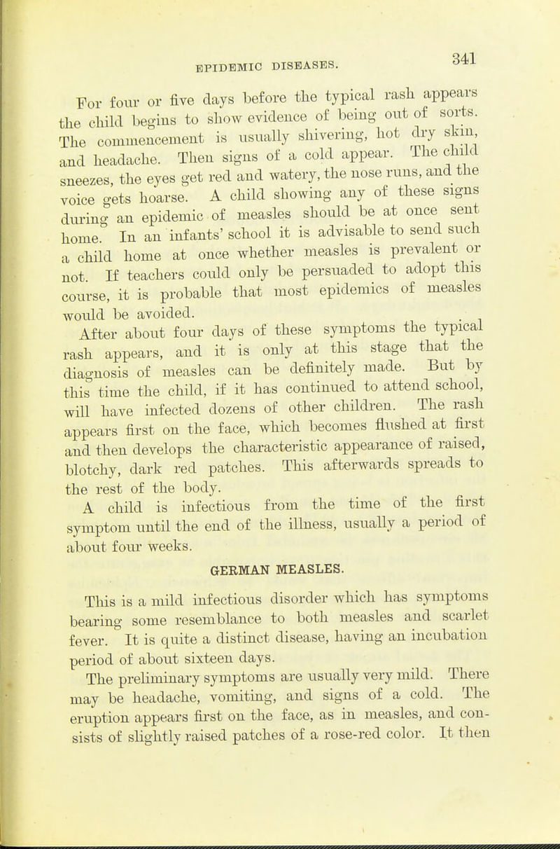 For four or five days before the typical rasli appears the chikl begius to show evidence of being out of sorts. The commencement is usually shivering, hot dry skin and headache. Then signs of a cold appear. The child sneezes, the eyes get red and watery, the nose runs, and the voice gets hoarse. A child showing any of these signs durino- an epidemic of measles should be at once sent home In an infants' school it is advisable to send such a child home at once whether measles is prevalent or not If teachers could only be persuaded to adopt this course, it is probable that most epidemics of measles would be avoided. After about four days of these symptoms the typical rash appears, and it is only at this stage that the diagnosis of measles can be definitely made. But by this^ time the child, if it has continued to attend school, will have infected dozens of other children. The rash appears first on the face, which becomes flushed at first and then develops the characteristic appearance of raised, blotchy, dark red patches. This afterwards spreads to the rest of the body. A child is infectious from the time of the first symptom until the end of the illness, usually a period of about four weeks. GERMAN MEASLES. This is a mild infectious disorder which has symptoms bearing some resemblance to both measles and scarlet fever. It is quite a distinct disease, having an incubation period of about sixteen days. The preliminary symptoms are usually very mild. There may be headache, vomitmg, and signs of a cold. The eruption appears first on the face, as in measles, and con- sists of slightly raised patches of a rose-red color. It then