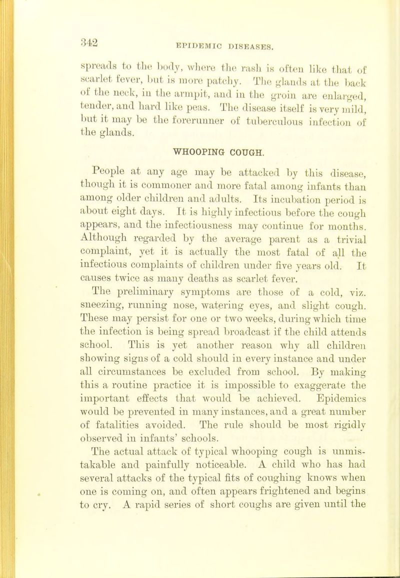 EPIDEMIC DISEASES, spivads to t]i(>, l)()(ly, wliore the rasli is often like tliat of scarkit tuver, l)ut is more patcliy. Tlie ^^laiids at the ])ack of the neck, in the armpit, and in the ^i-oin are enlar<jfed, tender, and hard like peas. The disease itself is very mild, but it may be the forerunner of tuberculous infection of the glands. WHOOPING COUGH. People at any age may be attacked by this disease, though it is commoner and more fatal among infants than among older children and adults. Its incubation period is about eight days. It is highly infectious before the cough appears, and the infectiousness may continue for months. Although regarded by the average parent as a trivial complaint, yet it is actually the most fatal of all the infectious complaints of children under five years old. It causes twice as many deaths as scarlet fever. The preliminary symptoms are those of a cold, viz. sneezing, rimning nose, watering eyes, and slight cough. These may persist for one or two weeks, during which time the infection is being spread broadcast if the child attends school. This is yet another reason why all children showing signs of a cold should in every instance and under all circumstances be excluded from school. By making this a routine practice it is impossible to exaggerate the important effects that wovild be achieved. Epidemics would be prevented in many instances, and a great number of fatalities avoided. The rule should be most rigidly observed in infants' schools. The actual attack of typical whooping cough is unmis- takable and painfully noticeable. A child who has had several attacks of the typical fits of coughing knows when one is coming on, and often appears frightened and begins to cry. A rapid series of short coughs are given until the
