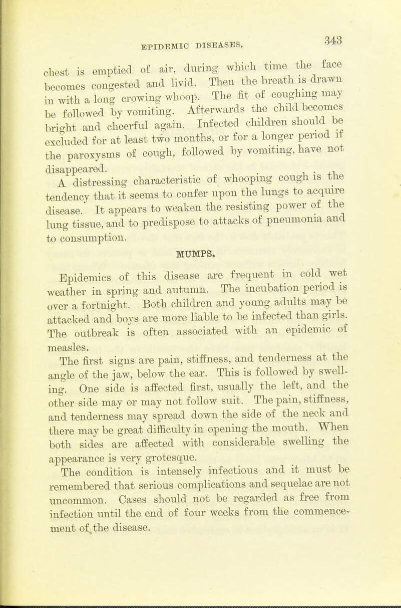 Chest is emptied of air, during which time the face becomes congested and Hvid. Then the breath is drawn in with a long crowing whoop. The fit of coughing may be followed by vomiting. Afterwards the child becomes brio-ht and cheerful again. Infected children should be excluded for at least two months, or for a longer period it the paroxysms of cough, followed by vomiting, have not disappeared. . A distressing characteristic of whooping cough is the tendency that it seems to confer upon the lungs to acquire disease. It appears to weaken the resisting power of the lung tissue, and to predispose to attacks of pneumonia and to consumption. MUMPS. Epidemics of this disease are frequent in cold wet weather in spring and autumn. The incubation period is over a fortnight. Both children and young adults may be attacked and boys are more liable to be infected than girls. The outbreak is often associated with an epidemic of measles. The first signs are pain, stiffness, and tenderness at the angle of the jaw, below the ear. This is followed by swell- ing. One side is affected first, usually the left, and the other side may or may not follow suit. The pain, stiffness, and tenderness may spread down the side of the neck and there may be great difiiculty in opening the mouth. When both sides are affected with considerable sweUing the appearance is very grotesque. The condition is intensely infectious and it must be remembered that serious complications and sequelae are not uncommon. Cases should not be regarded as free from infection until the end of four weeks from the commence- ment of the disease.