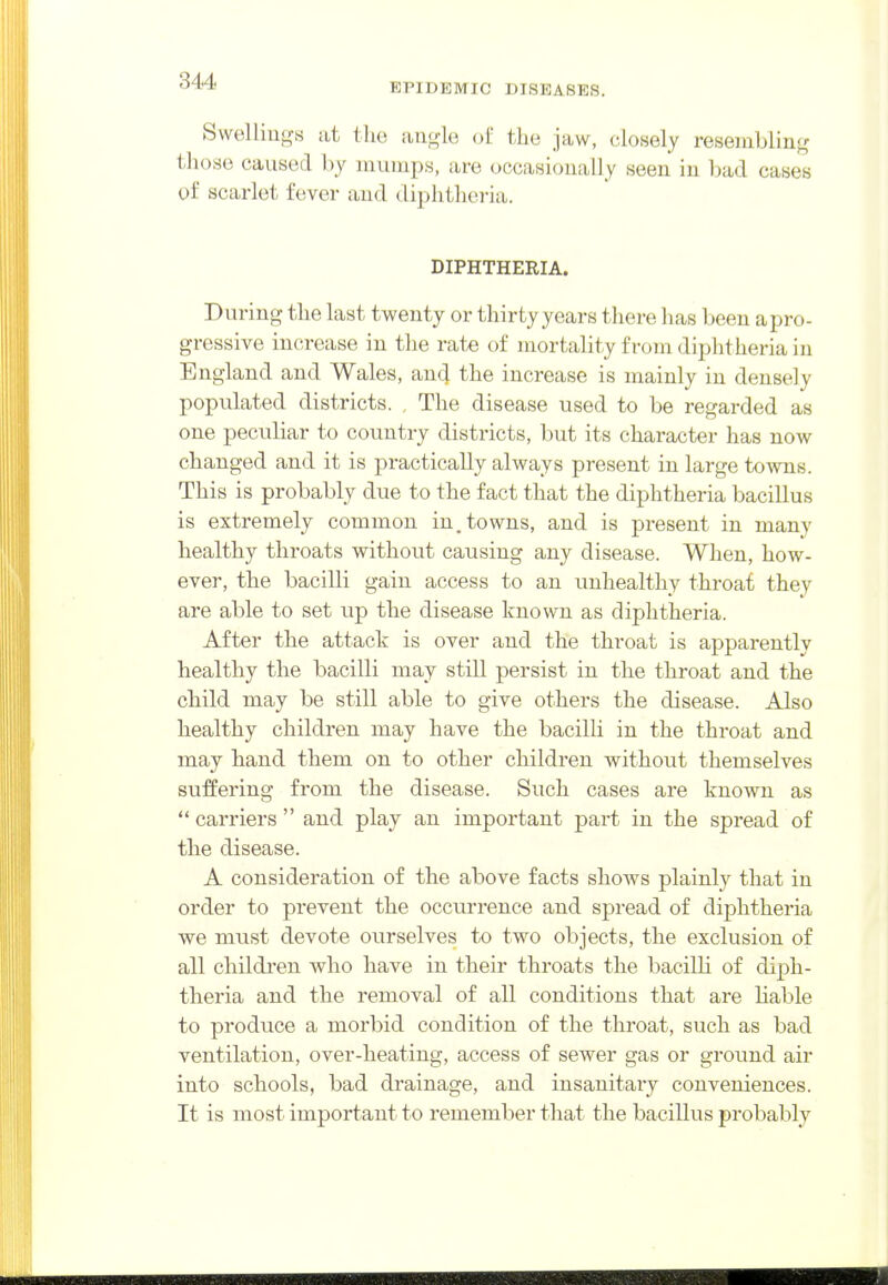 EPIDEMIC DISEASES. Swellings at the aiig-le ot the jaw, closely resembling those caused by mumps, are occasionally seen in bad cases of scarlet fever and diphtheria. DIPHTHERIA. uring the last twenty or thirty years there has been a pro- gressive increase in the rate of mortahty from diphtheria in England and Wales, ancj the increase is mainly in densely populated districts. , The disease used to be regarded as one peculiar to country districts, but its character has now changed and it is practically always present in large towns. This is probably due to the fact that the diphtheria bacillus is extremely common in. towns, and is present in many healthy throats without causing any disease. When, how- ever, the bacilli gain access to an unhealthy throat they are able to set up the disease known as diphtheria. After the attack is over and the throat is apparently healthy the bacilli may still persist in the throat and the child may be still able to give others the disease. Also healthy children may have the bacilH in the throat and may hand them on to other children without themselves suffering from the disease. Such cases are known as  carriers  and play an important part in the spread of the disease. A consideration of the above facts shows plainly that in order to prevent the occurrence and spread of diphtheria we must devote ourselves to two objects, the exclusion of all children who have in their throats the bacilh of diph- theria and the removal of all conditions that are liable to produce a morbid condition of the throat, such as bad ventilation, over-heating, access of sewer gas or ground air into schools, bad drainage, and insanitaiy conveniences. It is most important to remember that the bacillus probably