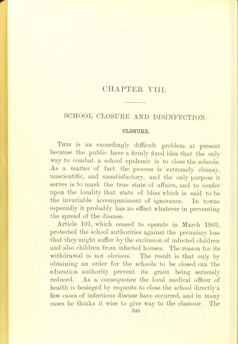 CHAPTER VIII. SCHOOL CLOSURE AND DISINFECTION. CLOSURE. This is au exceedingly difficult problem at present because the public have a firmly fixed idea that the only way to combat a school epidemic is to close the schools. As a matter of fact the process is extremely clumsy, unscientific, and unsatisfactory, and the only purpose it serves is to mask the true state of alfairs, and to confer upon the locality that state of bliss which is said to be the invariable accompaniment of ignorance. In towns especially it probably has no effect whatever in preventing the spread of the disease. Article 101, which ceased to operate in March 1903, protected the school authorities against the pecuniary loss that they might suffer by the exclusion of infected children and also children from infected houses. The reason for its withdrawal is not obvious. The result is that only by obtaining an order for the schools to be closed can the education authority prevent its grant being seriously reduced. As a consequence the local medical officer of health is besieged by requests to close the school directly a few cases of infectious disease have occurred, and in many cases he thinks it wise to give way to the clamour. The
