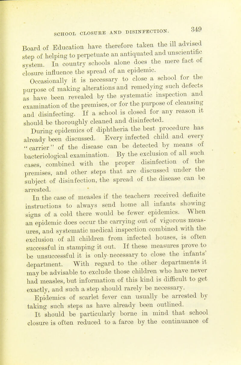 Board of Education have therefore taken tlie ill advised step of helping to perpetuate an antiquated and unscientihc system. In country schools alone does the mere fact ot closure influence the spread of an epidemic. Occasionally it is necessary to close a school for the pm-pose of making alterations and remedying such defects as have been revealed by the systematic inspection and examination of the premises, or for the purpose of cleansing and disinfecting. If a school is closed for any reason it should be thoroughly cleaned and disinfected. During epidemics of diphtheria the best procedure has already been discussed. Every infected child and every carrier of the disease can be detected by means of bacteriological examination. By the exclusion of all such cases, combined with the proper disinfection of the premises, and other steps that are discussed under the subject of disinfection, the spread of the disease can be arrested. * i ^ • In the case of measles if the teachers received definite instructions to always send home all infants showing signs of a cold there would be fewer epidemics. When an epidemic does occur the carrying out of vigorous meas- ures, and systematic medical inspection combined with the exclusion of all childi-en from infected houses, is often successful in stamping it out. If these measures prove to be unsuccessful it is only- necessary to close the infants' department. With regard to the other departments it may be advisable to exclude those cliildren who have never had measles, but information of this kind is difficult to get exactly, and such a step should rarely be necessary. Epidemics of scarlet fever can usually be arrested by taking such steps as have already been outlined. It should be particularly borne in mind that school closure is often reduced to a farce by the continuance of