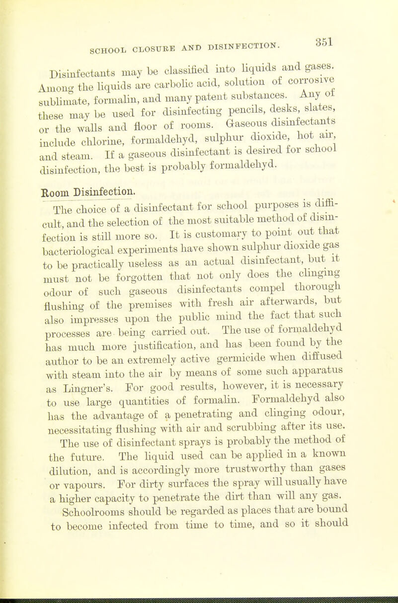 Disinfectants may be classified into liquids and gases. Amono- the liquids are carbolic acid, solution o£ corrosive sublimate, formalin, and many patent substances Any ot tliese may be used for disinfecting pencils, desks% slates, or the walls and floor of rooms. Gaseous disinfectants include chlorine, formaldeliyd, sulphur dioxide hot air and steam. If a gaseous disinfectant is desired for school disinfection, the best is probably formaldeliyd. Room Disinfection. ' ThTcihTice of a disinfectant for school purposes is diffi- cult and the selection of the most suitable method of disin- fection is stiU more so. It is customary to point out that bacteriological experiments have shown sulphur dioxide gas to be practically useless as an actual disinfectant, but it must not be forgotten that not only does the clmgmg odour of such gaseous disinfectants compel thorough flushing of the premises with fresh air afterwards, but also impresses upon the public mind the fact that such processes are - being carried out. The use of formaldeliyd has much more justification, and has been found by the author to be an extremely active germicide when diffused with steam into the air by means of some such apparatus as Lingner's. For good results, however, it is necessary to use''large quantities of formaUn. Formaldehyd also has the advantage of a penetrating and clinging odour, necessitating flushing with air and scrubbing after its use. The use of disinfectant sprays is probably the method of the future. The liquid used can be applied in a known dilution, and is accordingly more trustworthy than gases or vapours. For dirty surfaces the spray will usually have a higher capacity to penetrate the dirt than will any gas. Schoolrooms should be regarded as places that are bound to become infected from time to time, and so it should