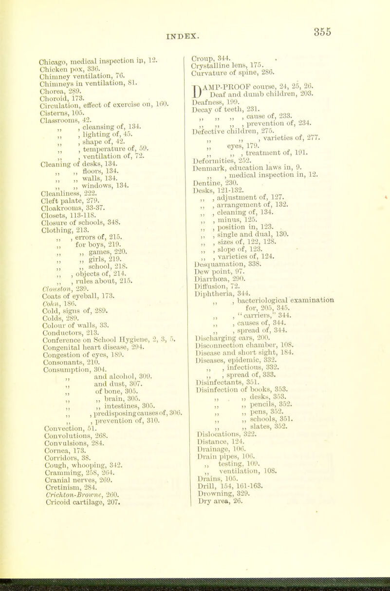 366 Chicago, mediail inspection iji, V2. Cliioken pox, 380. Chimney ventihition, 70. Chimneys in ventilation, SI. Olioi-ea, 280. Choroid, 173. Circulation, effect of exercise on, 100. Cisterns, 105. Classrooms, 42. ,, , cleansing of, 134. , lighting of, 45. ,, , shape of, 42. ,, , temperature of, 59. ,, , ventilation of, 72. Cleaning of desks, 134. „ ,, floors, 134. ,, ,, walls, 134. ,, ,, windows, 134. Cleanliness, 222. Cleft palate, 270. Cloakrooms, 33-37. Closets, 113-118. Closure of schools, 348. Clothing, 213. ,, , errors of, 215. ,, for boys, 219. ,, „ games, 220. ,, girls, 219. ,, ,, school, 218. ,, , objects of, 214. ,, , rules about, 215. C/ouston, 230. Coats of eyeball, 173. Colin, 180. Cold, signs of, 280. Colds, 280. Colour of walls, 33. Conductors, 213. Conference on School Hygiene, 2, 3, 5. Congenital hear-t disease, 294. Congestion of eyes, 180. Consonants, 210. Consumption, 304. and alcoliol, 309. ,, and dust, 307. ,, of bone, 305. ,, ,, brain, 305. ,, ,, intestines, 305. ,, , predisposing causes of, 300. ,, , prevention of, 310. Convection, 51. Convolutions, 268. Convulsions, 284. Cornea, 173. Corridors, 38. Cough, whooping, 342. Cramming, 258, 204. Cranial nerves, 209. Cretinism, 284. Crichton-Broirnc, 200. Cricoid cartilage, 207. Croup, 344. Crystalline Ions, 175. Curvature of spine, 286. DAMP-PROOF course, 24, 25, 26. Deaf and dumb children, 203. Deafness, 199. Decay of teeth, 231. „ „ „ , cause of, 233 ,, ,, ,, , prevention of, 234. Defective children, 275. ,, , varieties of, 277. ,, eyes, 179. ,, ,, , treatment of, 191. Deformities, 252. Denmark, education laws in, 9. ,, , medical inspection in, 12. Dentine, 230. Desks, 121-132. ,, , adjustment of, 127. ,, , arrangement of, 132. ,, , cleaning of, 134. ,, , minus, 125. ,, , position in, 123. ,, , single and dual, 130. ,, , sizes of, 122, 128. ,, , slope of, 123. ,, , varieties of, 124. Desquamation, 338. Dew point, 97. Diarrhoea, 200. Diffusion, 72. Diphtheria, 344. ,, , bacteriological examination for, 205, 345. ,, ,  carriers, 344. ,, , ca\ises of, 344. ,, , spread of, 344. Discharging ears, 200. Disconnection cliambei-, 108. Disease and short sight, 184. Diseases, epidemic, 332. ,, , infectious, 332. ,, , spread of, 333. Disinfectcints, 351. Disinfection of bot>ks, 353. ,, ,, desks, 353. „ pencils, 352. ,, ,, pens, 352. ,, ,, schools, 351. ,, ,, slates, 352. Diskications, 322. l_)istiince, 124. Drainage, 100. Drain pipes, 100. ,, testing, 1(10. ,, ventilation, lOS. Drains, 105. Drill, 154, 101-163. Drowning, 320. Dry area, 20.