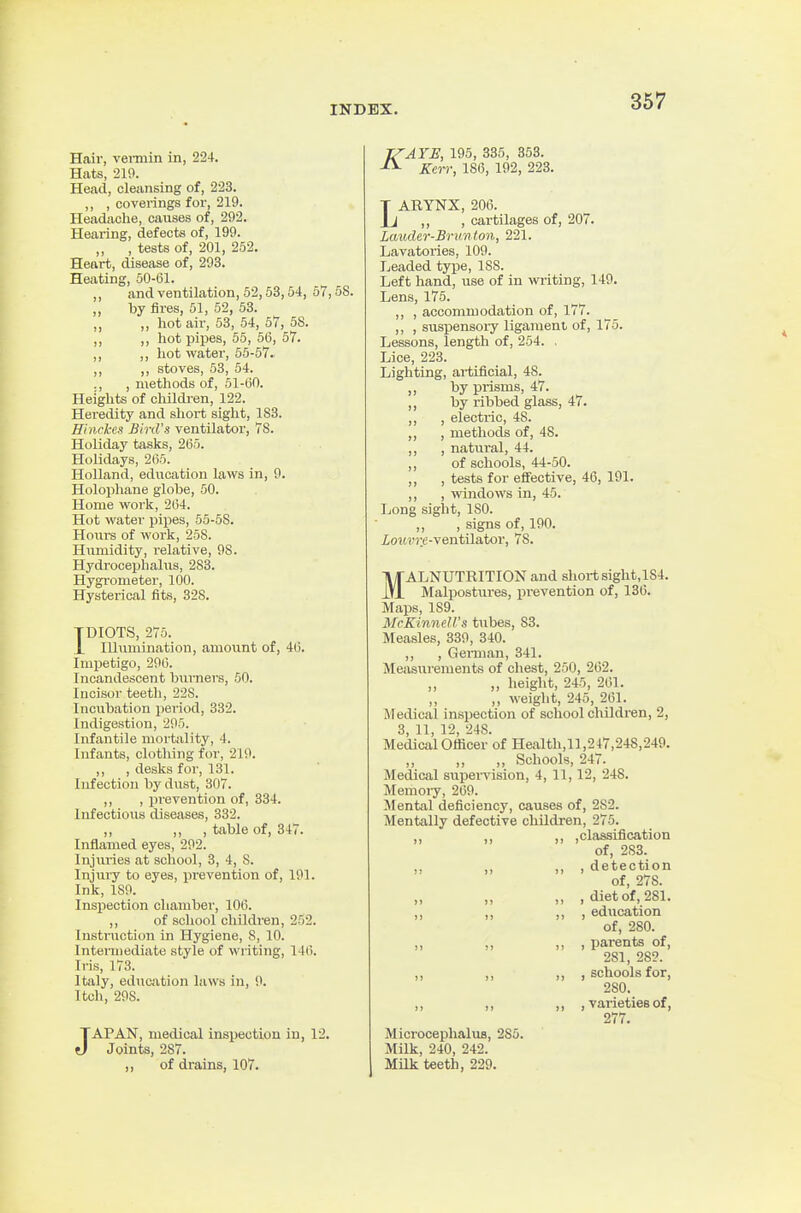 Hair, vei-min in, 224. Hats, 210. Head, cleansing of, 223. ,, , coverings for, 219. Headache, causes of, 292. Hearing, defects of, 199. ,, , tests of, 201, 252. Heart, disease of, 293. Heating, 50-61. ,, and ventilation, 52,53,54, 57,58. „ by fires, 51, 52, 53. „ „ hot air, 53, 54, 57, 58. ,, ,, hot pipes, 55, 56, 57. ,, ,, hot water, 55-67. ,, ,, stoves, 53, 54. ., , metliods of, 51-60. Heights of childi-en, 122. Heredity and sliort sight, 183. Hhickes Bird's ventilator, 78. Holiday taslis, 265. Holidays, 265. Holland, education laws in, 9. Holophane globe, 50. Home work, 264. Hot water pipes, 55-68. Hours of work, 258. Humidity, relative, 98. Hydrocephalus, 283. Hygrometer, 100. Hysterical fits, 328. TDIOTS, 275. X Illumination, amount of, 46. Impetigo, 296. Incandescent burners, 50. Incisor teeth, 22S. Incubation period, 332. Indigestion, 295. Infantile mortality, 4. Infants, clotliing for, 219. ,, , desks for, 131. Infection by dust, 307. ,, , prevention of, 334. Infectious diseases, 332. ,, )) 1 tohle of, 347. Inflamed eyes, 292. Injuries at school, 3, 4, 8. Injury to eyes, pi-evention of, 191. Ink, 189. Inspection chamber, 106. ,, of school children, 252. Instruction in Hygiene, 8, 10. Intermediate style of writing, 14('). Iris, 173. Italy, education laws in, 9. I tell, 298. JAPAN, medical inspection in, 12. Joints, 287. ,, of drains, 107. TZAYE, 195, 336, 353. ^ Kerr, 186, 192, 223. LARYNX, 206. ,, , cartilages of, 207. Lmuler-Brimton, 221. Lavatories, 109. Leaded type, 18S. Left hand, use of in writing, 149. Lens, 175. ,, , accommodation of, 177. ,, , suspensory ligament of, 175. Lessons, length of, 254. . Lice, 223. Lighting, ai-tificial, 48. ), prisms, 47. ,, by ribbed glass, 47. ,, , electric, 48. ,, , methods of, 48. ,, , natural, 44. ,, of schools, 44-50. ,, , tests for effective, 46, 191. ,, , windows in, 45. Long sight, ISO. „ , signs of, 190. io?M'?:e-ventilator, 78. MALNUTRITION and sliort sight,lS4. Malpostures, prevention of, 136. Maps, 189. McKiniieU's tubes, S3. Measles, 339, 340. ,, , German, 341. Measurements of chest, 250, 262. „ height, 245, 261. „ weiglit, 245, 261. Medical inspection of schoolchildren, 2, 3, 11, 12, 248. Medical Officer of Health,!!,247,248,249. ,, ,, ,, Schools, 247. Medical supervision, 4, 11,12, 248. Memoiy, 269. Mental deficiency, causes of, 2S2. Mentally defective children, 275. ,, ,, ,, ,classification of, 283. ,. ,, ,, , detection of, 278. „ , diet of, 281. ,, ,, ,, , education of, 280. „ , parents of, 281, 28?. „ „ „ .schools for, 280. ,, ,, ,, , varieties of, 277. MicrocephaluB, 285. Milk, 240, 242. Milk teeth, 229.