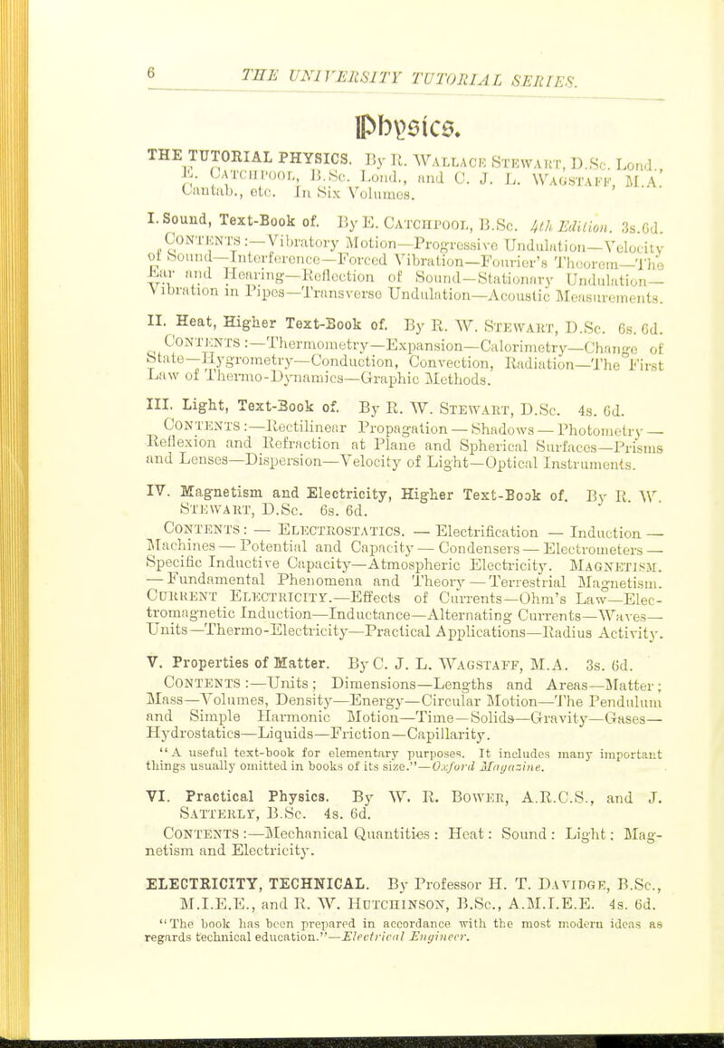 IPb\>6ic0. THE TUTORIAL PHYSICS. By Ji. Wallace Stewakt, D.Sc Lond , K Catch Poor,, li.Sc. Loud., and 0. J. L. Waostakk, M.A Cuutiib., etc. In Six Volumes. I. Sound, Text-Book of. ByE. Catchpool, B.Sc. klhEdUion. 3s.Gd. CoNTKNTS :—Vibratoxy Motion—Progressive Undulation—Velooitv oi bound—Intortorcncc-Forced Vibration—Fourier's 'J'heorem—The ±Lar and Hearing—Refloetion of Sound-Stationary Undulation— Vibration in Pipes—Transverse Undulation—Acoustic Measurements. II. Heat, Higher Text-Sook of. By R. W. Stewakt, D.Sc. 6s. 6d. CoNiviCNTS:—Thermometry—Expansion—Calorimetry-Chan-'-c of State—Hygrometry—Conduction, Convection, liadiation—The First Law ot Ihenao-D^aiamics—Graphic Methods. III. Light, Text-Sook of. By R. W. Stewart, D.Sc. 4s. Gd. Contents :—Rectilinear Propagation —Shadows —Photometry — Rellexion and Refraction at Plane and Spherical Surfaces—Prisms and Lenses—Dispersion—Velocity of Light—Optical Instruments. IV. Magnetism and Electricity, Higher Text-Book of. By R W Stewart, D.Sc. 6s. 6d. Contents : — Electrostatics. — Electrification — Induction — Machines — Potential and Capacity — Condensers — Electrometers — Specific Inductive Capacity—Atmospheric Electricity. MAGXETiSir. — Fundamental Phenomena and Theoiy—Terrestrial Magnetism. Current ELECTUlclTy.—Effects of Currents—Ohm's Law—Elec- tromagnetic Induction—Inductance—Alternating Currents—Waves— Units—Thermo-Electricity—Practical Applications—Radius Activity. V. Properties of Matter. By C. J. L. Wagstaef, M.A. 3s. Gd. Contents :—Units ; Dimensions—Lengths and Areas—Matter; Mass—Volumes, Density—Energy—Circular Motion—The Pendulum and Simple Harmonic Motion—Time —Solids—Gravity—Gases- Hydrostatics—Liquids—Friction—Capillarity. A useful text-book for elementary purposes. It includes many important tilings usually omitted in books of its size.—Oxford Maijazlne. VI. Practical Physics. By W. R. Bower, A.R.C.S., and J. Satterlit, B.Sc. 4s. Gd. Contents :—Mechanical Quantities : Heat: Sound : Light; Mag- netism and Electricit}-. ELECTRICITY, TECHNICAL. By Professor H. T. Davidge, B.Sc, M.I.E.E., and R. W. HuTcniNSON, B.Sc, A.M.I.E.E. 4s. Gd. The book has been prepared in accordance with the most modem ideas as regards technical education.—Electrical EiKjhtccr.