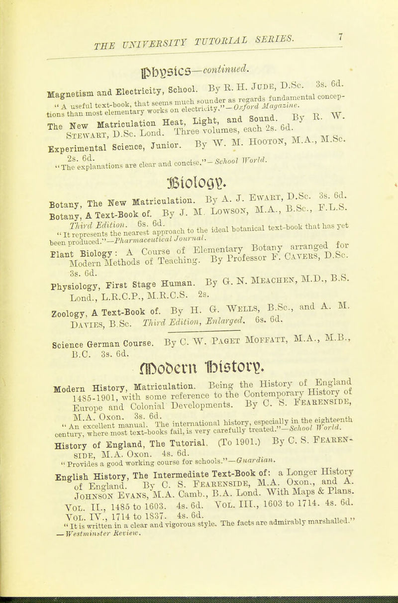 lP>b\?SiC5—continued. Ma^etlBm and Electridty, School. By K. H. Jtoe, D.Sc 3s. U. tions than most elementary works oaelectiKity. u j The New Matriculation Heat, Light, and Sound By R. W. .^^.V.KT, D.SC. Lend. _ Three vo uo^ ea^h ^ 6d^ Experimental Science, Junior. By W. M. HooioN, The'exptnations are clear and concise.-5./<oo^ WorU. Botany, The New Matriculation. By A. J. E™'. D.Sc. 3s. 6d. Botan; A Text-Book of. By J. M. Lo^YSOK, M.A., B.Sc, F.L.b. iSSSSnea^si a^^roac. to the ideal botanical te.t-.ool. that .as yet beennroduced.—i'/»f-'H«c«'-'^^'''- j * Physiology, First Stage Human. By G. N. MeaCHEN, M.D., B.S. Lond., L.R.C.P., M.R.C.S. 28. zoology. A Text-Book of. By H. G. Wells B.Sc, and A. M. Daties, B.Sc. Third Edition, Enlarged. 6s. fad. Science German Course. By C. W. Paget Moffatt, M.A., M.B., B.C. 3s. 6d. fiDobcvn Ibtetov^. Modern History, Matriculation. Being the History of England 'uSS 1901, with some reference to the Contemporary^H^^^^^^^^ Europe and Colonial Developments. By 0. b. i^EARENSlDL, An-etceSTmaaruai.' l^e international history especially in the eighteenth centmy, where most text-books fail, is very carefully treated. -SM U o, lU. History of England, The Tutorial. (To 1901.) By C. S. FeatieN- SIDE, M.A. 0.xon. 48. 6d.  Provides a good working course for schools.—(?i*rtm»a«. English History, The Intermediate Text-Book of: a Longer History of Eno'land. By 0. S. Feakenside, M.A. Oxon., and A. JoHNSorEvAKS, M.A. Camb., B.A. Lond. With Maps & Plans. Vol. IL, U85 to 1603. 4s. 6d. VoL. IIL, 1603 to 1714. 4s. 6d. Vol. IV., 1714 to 1S37. 4s. 6d. . „  It is written in a clear and vigorous style. The facts are admirably marshalled. — Westminster Review.